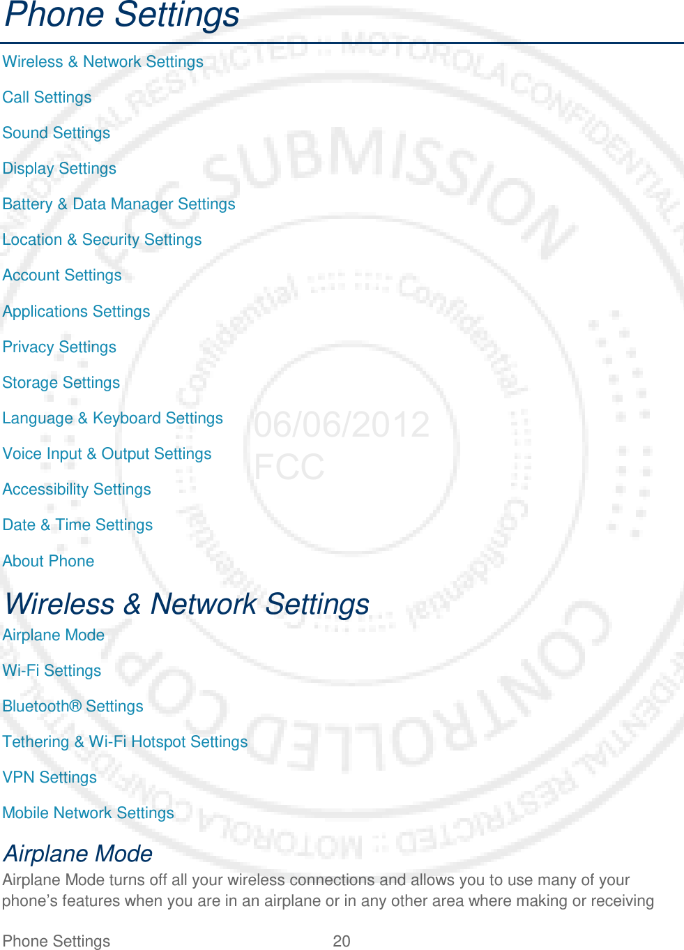 Phone Settings 20   Phone Settings Wireless &amp; Network Settings Call Settings Sound Settings Display Settings Battery &amp; Data Manager Settings Location &amp; Security Settings Account Settings Applications Settings Privacy Settings Storage Settings Language &amp; Keyboard Settings Voice Input &amp; Output Settings Accessibility Settings Date &amp; Time Settings About Phone Wireless &amp; Network Settings Airplane Mode Wi-Fi Settings Bluetooth® Settings Tethering &amp; Wi-Fi Hotspot Settings VPN Settings Mobile Network Settings Airplane Mode Airplane Mode turns off all your wireless connections and allows you to use many of your phone’s features when you are in an airplane or in any other area where making or receiving 06/06/2012 FCC