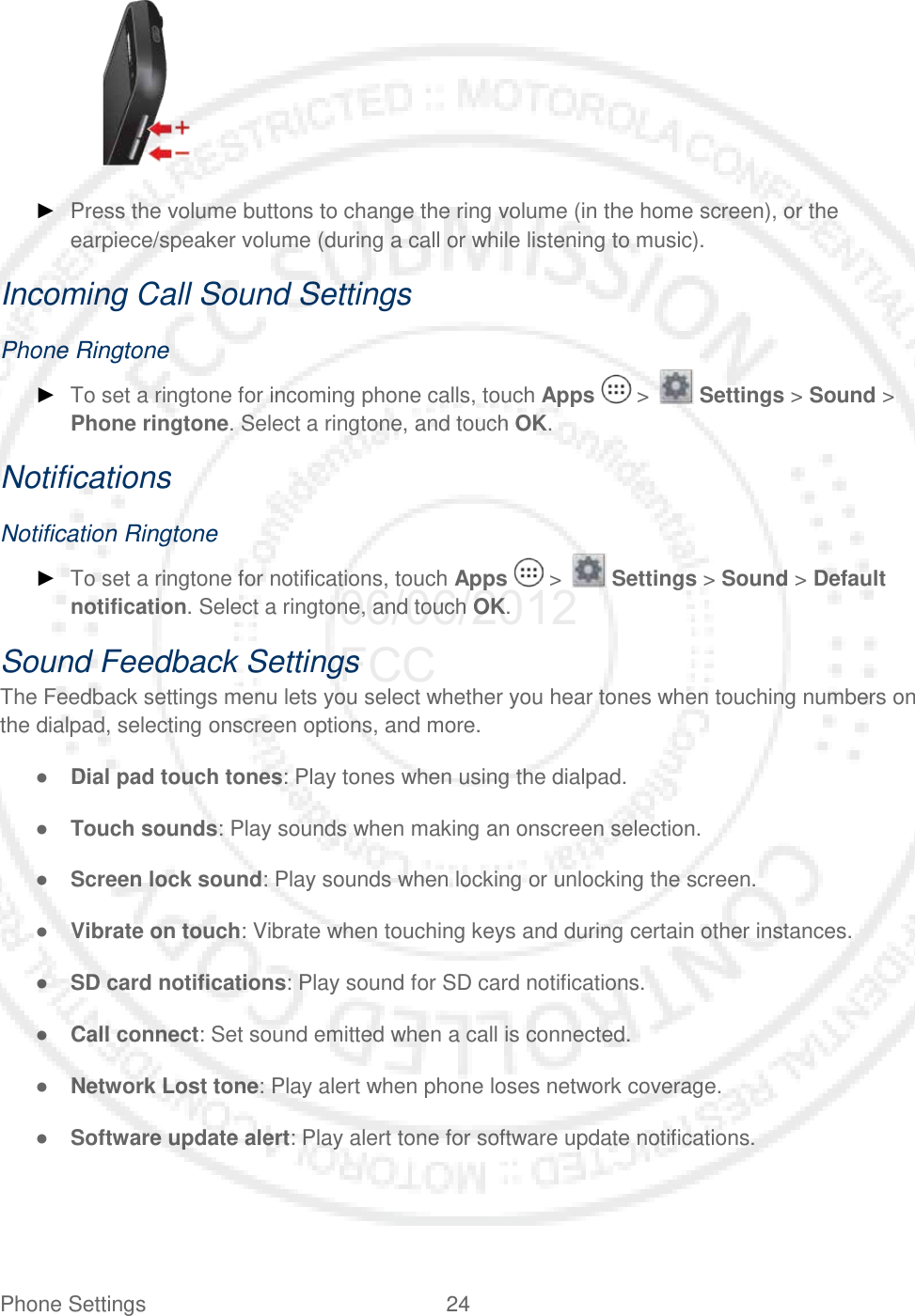 Phone Settings 24      ► Press the volume buttons to change the ring volume (in the home screen), or the earpiece/speaker volume (during a call or while listening to music). Incoming Call Sound Settings Phone Ringtone ► To set a ringtone for incoming phone calls, touch Apps   &gt;   Settings &gt; Sound &gt; Phone ringtone. Select a ringtone, and touch OK. Notifications Notification Ringtone ► To set a ringtone for notifications, touch Apps   &gt;   Settings &gt; Sound &gt; Default notification. Select a ringtone, and touch OK. Sound Feedback Settings The Feedback settings menu lets you select whether you hear tones when touching numbers on the dialpad, selecting onscreen options, and more. ● Dial pad touch tones: Play tones when using the dialpad. ● Touch sounds: Play sounds when making an onscreen selection. ● Screen lock sound: Play sounds when locking or unlocking the screen. ● Vibrate on touch: Vibrate when touching keys and during certain other instances. ● SD card notifications: Play sound for SD card notifications. ● Call connect: Set sound emitted when a call is connected. ● Network Lost tone: Play alert when phone loses network coverage. ● Software update alert: Play alert tone for software update notifications. 06/06/2012 FCC