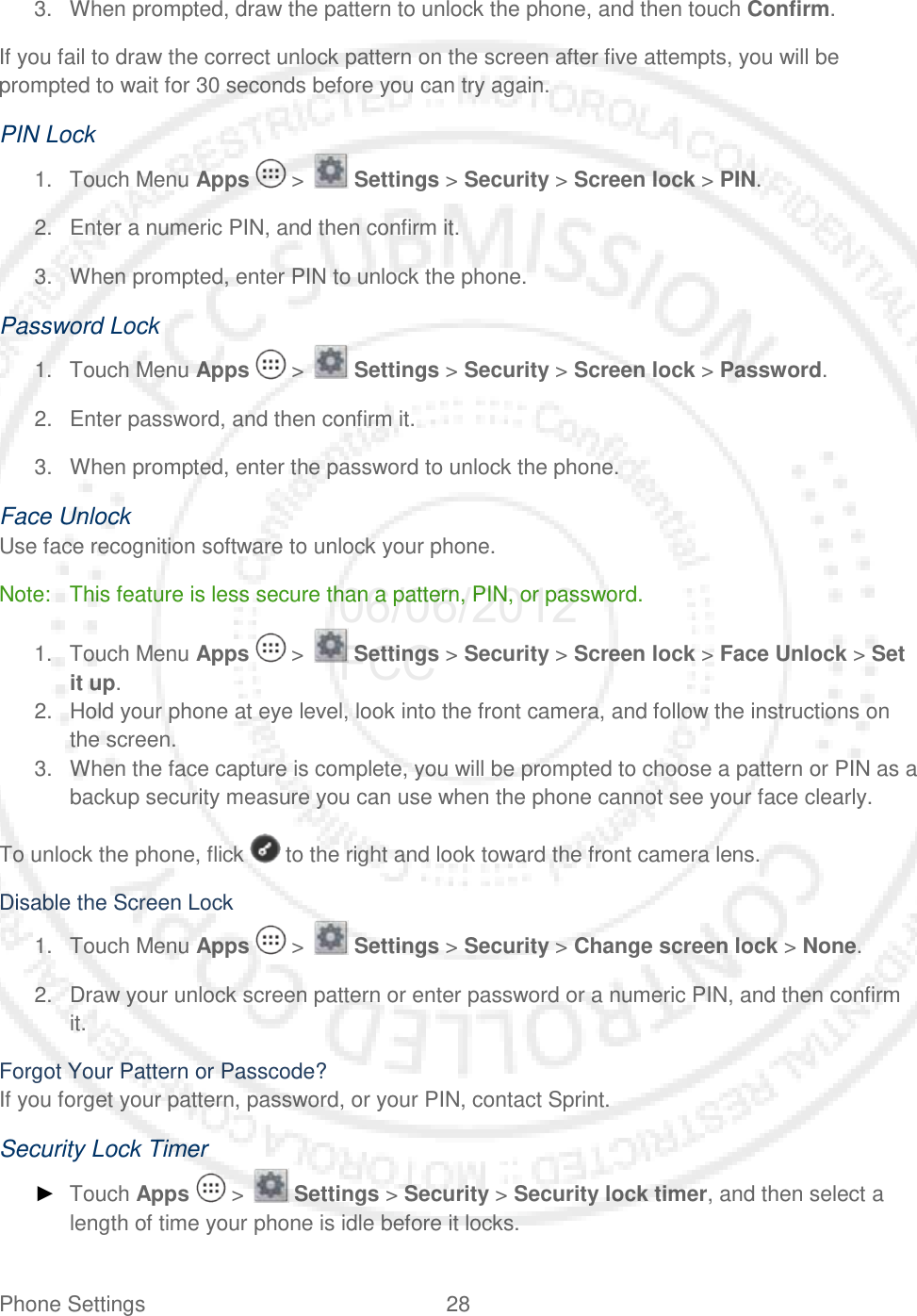 Phone Settings 28   3. When prompted, draw the pattern to unlock the phone, and then touch Confirm. If you fail to draw the correct unlock pattern on the screen after five attempts, you will be prompted to wait for 30 seconds before you can try again. PIN Lock 1. Touch Menu Apps   &gt;   Settings &gt; Security &gt; Screen lock &gt; PIN. 2. Enter a numeric PIN, and then confirm it. 3. When prompted, enter PIN to unlock the phone. Password Lock 1. Touch Menu Apps   &gt;   Settings &gt; Security &gt; Screen lock &gt; Password. 2. Enter password, and then confirm it. 3. When prompted, enter the password to unlock the phone. Face Unlock  Use face recognition software to unlock your phone. Note: This feature is less secure than a pattern, PIN, or password. 1. Touch Menu Apps   &gt;   Settings &gt; Security &gt; Screen lock &gt; Face Unlock &gt; Set it up. 2. Hold your phone at eye level, look into the front camera, and follow the instructions on the screen. 3. When the face capture is complete, you will be prompted to choose a pattern or PIN as a backup security measure you can use when the phone cannot see your face clearly. To unlock the phone, flick   to the right and look toward the front camera lens. Disable the Screen Lock 1. Touch Menu Apps   &gt;   Settings &gt; Security &gt; Change screen lock &gt; None. 2. Draw your unlock screen pattern or enter password or a numeric PIN, and then confirm it. Forgot Your Pattern or Passcode? If you forget your pattern, password, or your PIN, contact Sprint. Security Lock Timer ► Touch Apps   &gt;   Settings &gt; Security &gt; Security lock timer, and then select a length of time your phone is idle before it locks. 06/06/2012 FCC