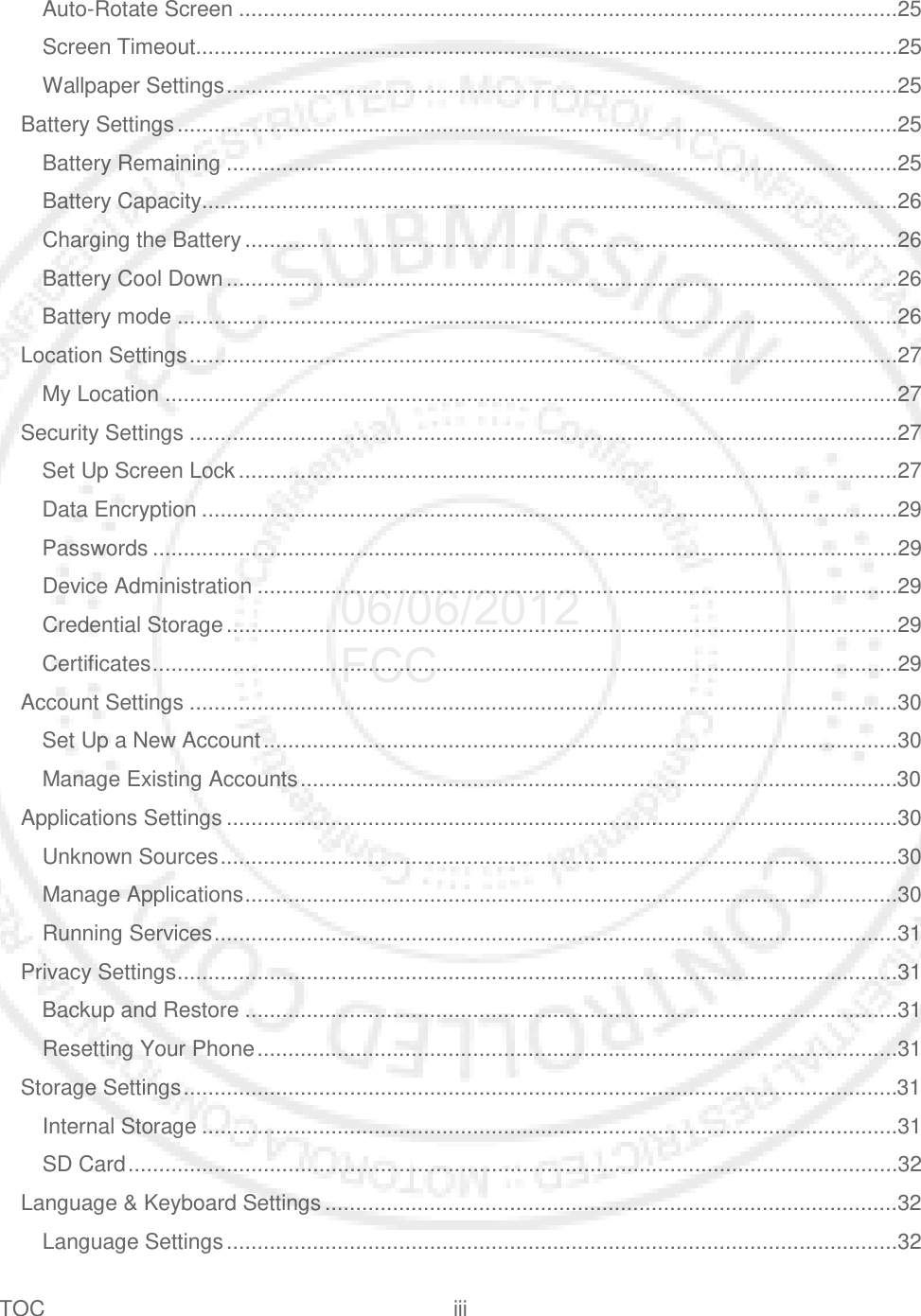 TOC iii   Auto-Rotate Screen ...........................................................................................................25 Screen Timeout..................................................................................................................25 Wallpaper Settings .............................................................................................................25 Battery Settings .....................................................................................................................25 Battery Remaining .............................................................................................................25 Battery Capacity.................................................................................................................26 Charging the Battery ..........................................................................................................26 Battery Cool Down .............................................................................................................26 Battery mode .....................................................................................................................26 Location Settings ...................................................................................................................27 My Location .......................................................................................................................27 Security Settings ...................................................................................................................27 Set Up Screen Lock ...........................................................................................................27 Data Encryption .................................................................................................................29 Passwords .........................................................................................................................29 Device Administration ........................................................................................................29 Credential Storage .............................................................................................................29 Certificates .........................................................................................................................29 Account Settings ...................................................................................................................30 Set Up a New Account .......................................................................................................30 Manage Existing Accounts .................................................................................................30 Applications Settings .............................................................................................................30 Unknown Sources ..............................................................................................................30 Manage Applications ..........................................................................................................30 Running Services ...............................................................................................................31 Privacy Settings .....................................................................................................................31 Backup and Restore ..........................................................................................................31 Resetting Your Phone ........................................................................................................31 Storage Settings ....................................................................................................................31 Internal Storage .................................................................................................................31 SD Card .............................................................................................................................32 Language &amp; Keyboard Settings .............................................................................................32 Language Settings .............................................................................................................32 06/06/2012 FCC