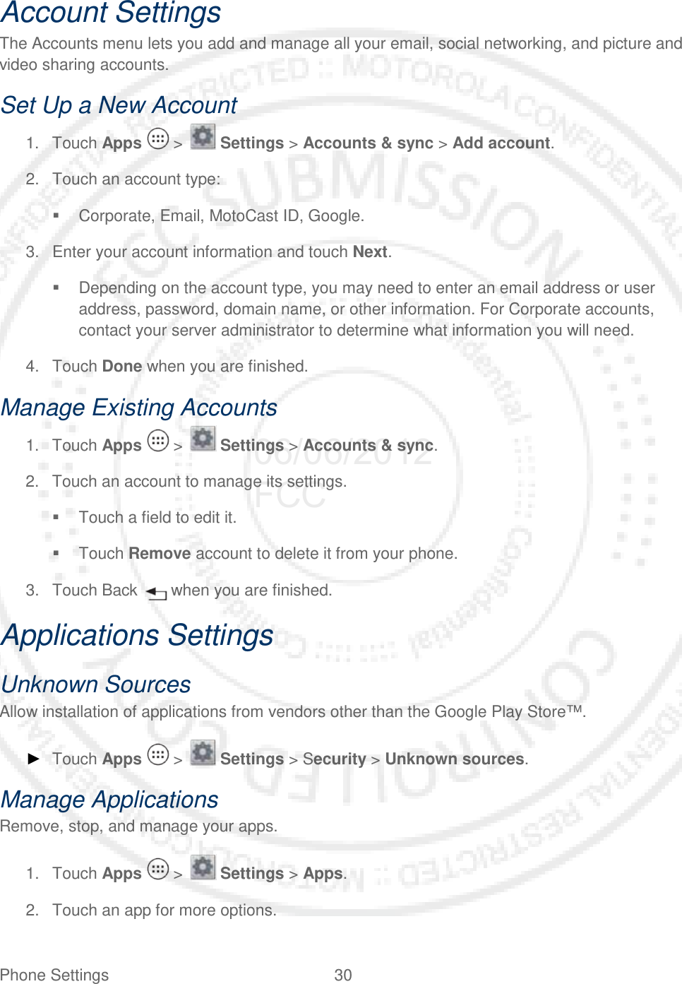 Phone Settings 30   Account Settings The Accounts menu lets you add and manage all your email, social networking, and picture and video sharing accounts. Set Up a New Account 1. Touch Apps   &gt;   Settings &gt; Accounts &amp; sync &gt; Add account. 2. Touch an account type:  Corporate, Email, MotoCast ID, Google. 3. Enter your account information and touch Next.  Depending on the account type, you may need to enter an email address or user address, password, domain name, or other information. For Corporate accounts, contact your server administrator to determine what information you will need. 4. Touch Done when you are finished. Manage Existing Accounts 1. Touch Apps   &gt;   Settings &gt; Accounts &amp; sync. 2. Touch an account to manage its settings.  Touch a field to edit it.  Touch Remove account to delete it from your phone. 3. Touch Back   when you are finished. Applications Settings Unknown Sources Allow installation of applications from vendors other than the Google Play Store™. ► Touch Apps   &gt;   Settings &gt; Security &gt; Unknown sources. Manage Applications Remove, stop, and manage your apps.  1. Touch Apps   &gt;   Settings &gt; Apps. 2. Touch an app for more options. 06/06/2012 FCC