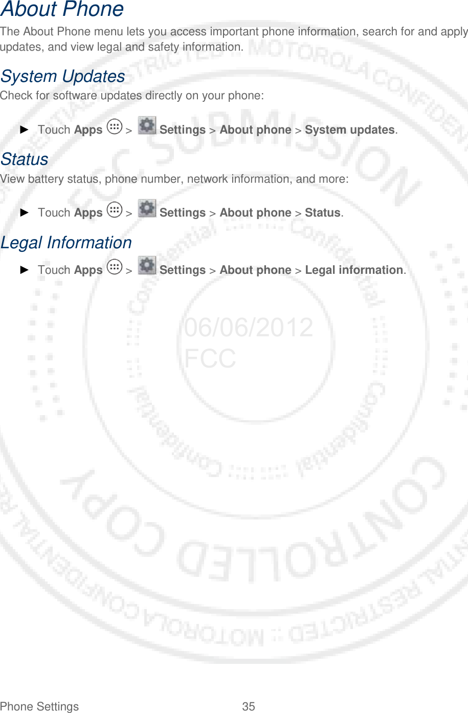 Phone Settings 35   About Phone The About Phone menu lets you access important phone information, search for and apply updates, and view legal and safety information. System Updates Check for software updates directly on your phone: ► Touch Apps   &gt;   Settings &gt; About phone &gt; System updates. Status View battery status, phone number, network information, and more: ► Touch Apps   &gt;   Settings &gt; About phone &gt; Status. Legal Information ► Touch Apps   &gt;   Settings &gt; About phone &gt; Legal information.  06/06/2012 FCC