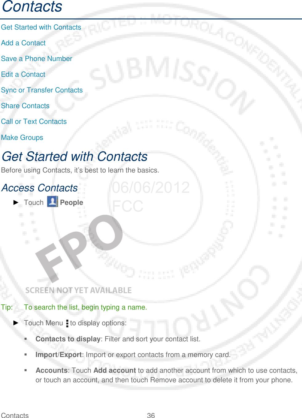 Contacts 36   Contacts Get Started with Contacts Add a Contact Save a Phone Number Edit a Contact Sync or Transfer Contacts Share Contacts Call or Text Contacts Make Groups Get Started with Contacts Before using Contacts, it’s best to learn the basics. Access Contacts ► Touch   People    Tip: To search the list, begin typing a name. ► Touch Menu   to display options:  Contacts to display: Filter and sort your contact list.  Import/Export: Import or export contacts from a memory card.  Accounts: Touch Add account to add another account from which to use contacts, or touch an account, and then touch Remove account to delete it from your phone. 06/06/2012 FCC