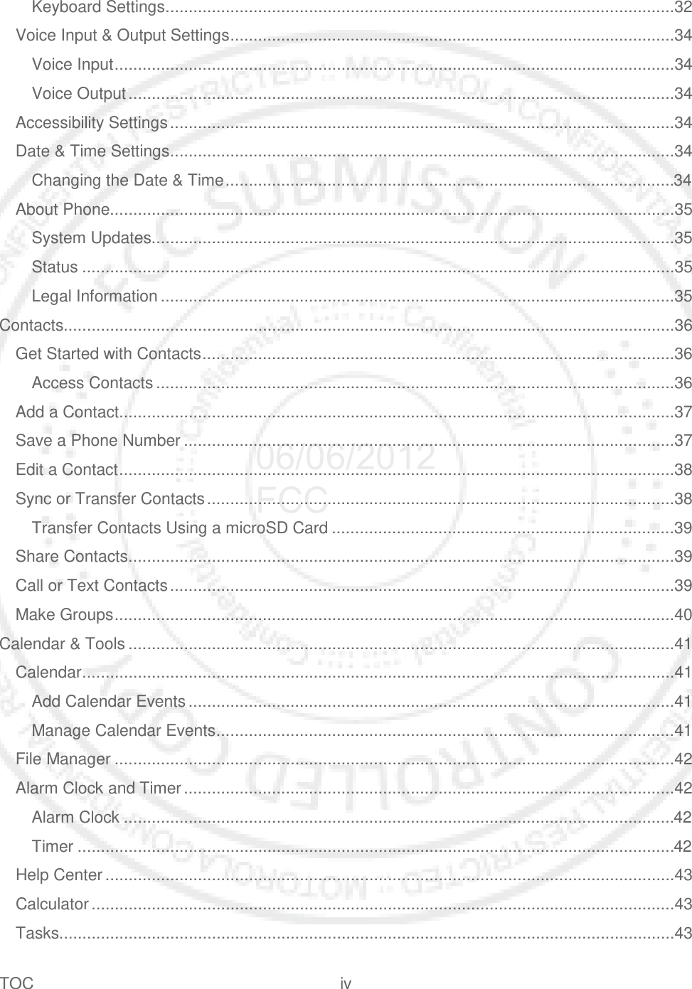 TOC iv   Keyboard Settings ..............................................................................................................32 Voice Input &amp; Output Settings ................................................................................................34 Voice Input .........................................................................................................................34 Voice Output ......................................................................................................................34 Accessibility Settings .............................................................................................................34 Date &amp; Time Settings .............................................................................................................34 Changing the Date &amp; Time .................................................................................................34 About Phone..........................................................................................................................35 System Updates.................................................................................................................35 Status ................................................................................................................................35 Legal Information ...............................................................................................................35 Contacts....................................................................................................................................36 Get Started with Contacts ......................................................................................................36 Access Contacts ................................................................................................................36 Add a Contact ........................................................................................................................37 Save a Phone Number ..........................................................................................................37 Edit a Contact ........................................................................................................................38 Sync or Transfer Contacts .....................................................................................................38 Transfer Contacts Using a microSD Card ..........................................................................39 Share Contacts ......................................................................................................................39 Call or Text Contacts .............................................................................................................39 Make Groups .........................................................................................................................40 Calendar &amp; Tools ......................................................................................................................41 Calendar ................................................................................................................................41 Add Calendar Events .........................................................................................................41 Manage Calendar Events ...................................................................................................41 File Manager .........................................................................................................................42 Alarm Clock and Timer ..........................................................................................................42 Alarm Clock .......................................................................................................................42 Timer .................................................................................................................................42 Help Center ...........................................................................................................................43 Calculator ..............................................................................................................................43 Tasks.....................................................................................................................................43 06/06/2012 FCC