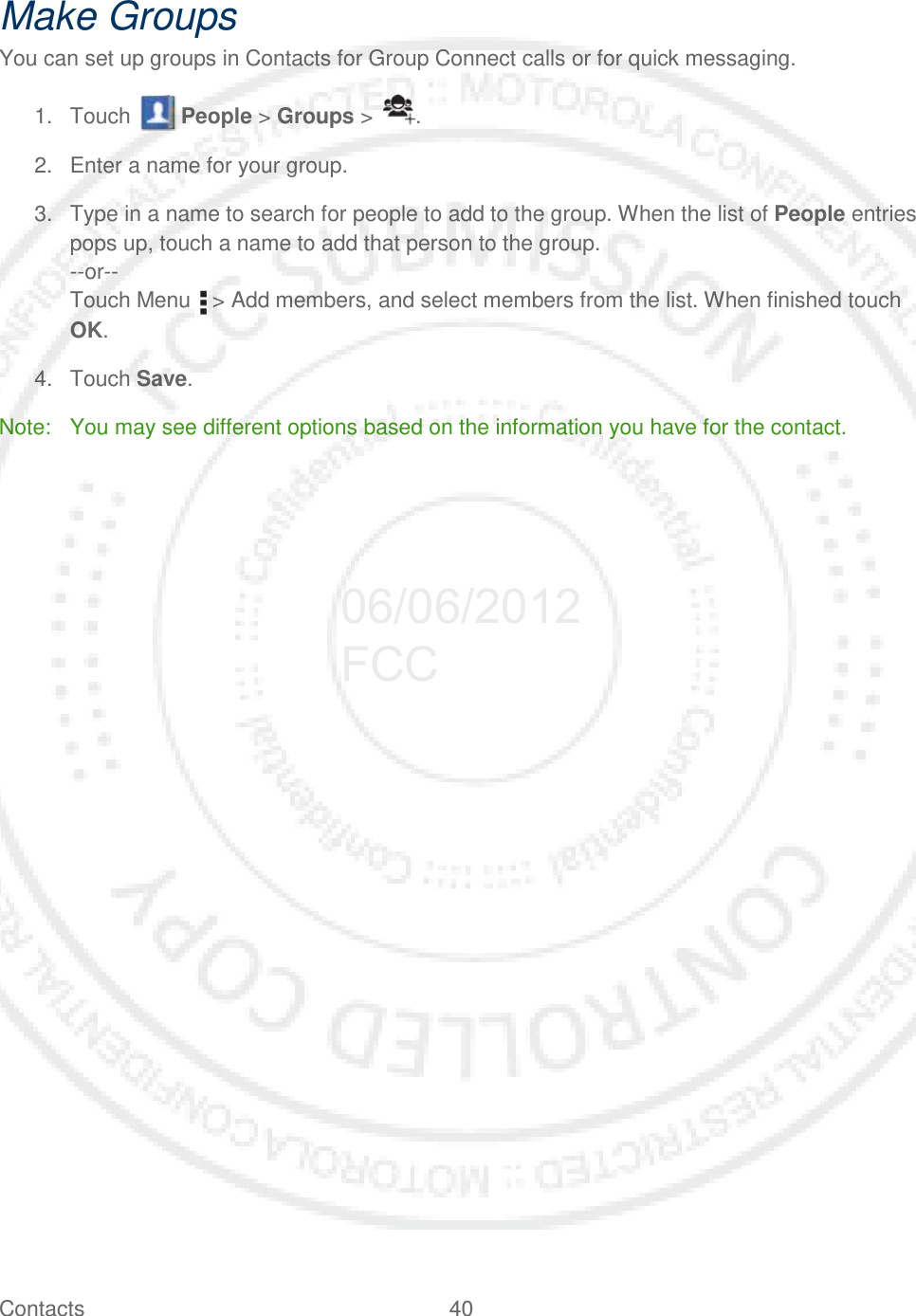 Contacts 40   Make Groups You can set up groups in Contacts for Group Connect calls or for quick messaging. 1. Touch   People &gt; Groups &gt;  . 2. Enter a name for your group. 3. Type in a name to search for people to add to the group. When the list of People entries pops up, touch a name to add that person to the group. --or-- Touch Menu   &gt; Add members, and select members from the list. When finished touch OK. 4.  Touch Save. Note: You may see different options based on the information you have for the contact.  06/06/2012 FCC