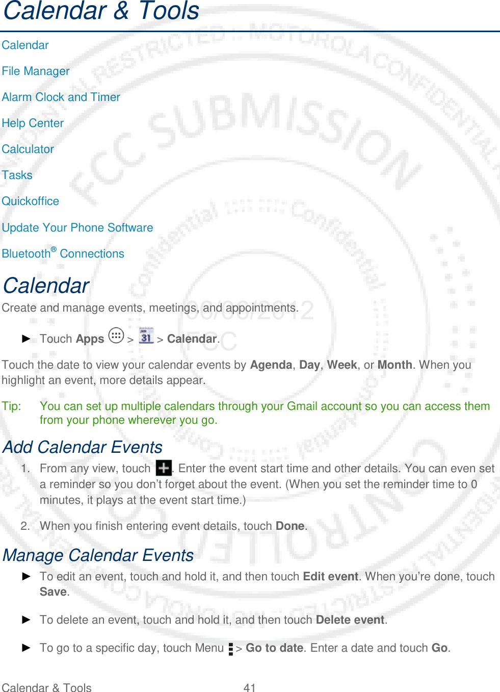 Calendar &amp; Tools 41   Calendar &amp; Tools Calendar File Manager Alarm Clock and Timer Help Center Calculator Tasks Quickoffice Update Your Phone Software Bluetooth® Connections Calendar Create and manage events, meetings, and appointments.  ► Touch Apps   &gt;   &gt; Calendar. Touch the date to view your calendar events by Agenda, Day, Week, or Month. When you highlight an event, more details appear. Tip: You can set up multiple calendars through your Gmail account so you can access them from your phone wherever you go. Add Calendar Events 1. From any view, touch  . Enter the event start time and other details. You can even set a reminder so you don’t forget about the event. (When you set the reminder time to 0 minutes, it plays at the event start time.)  2. When you finish entering event details, touch Done. Manage Calendar Events ► To edit an event, touch and hold it, and then touch Edit event. When you’re done, touch Save. ► To delete an event, touch and hold it, and then touch Delete event. ► To go to a specific day, touch Menu   &gt; Go to date. Enter a date and touch Go. 06/06/2012 FCC