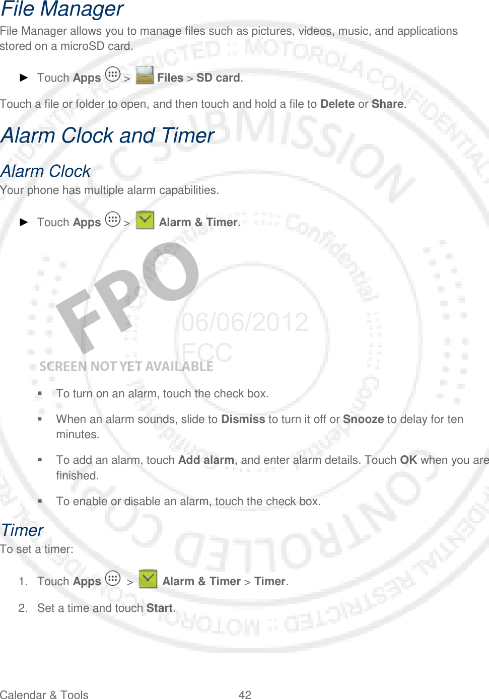 Calendar &amp; Tools 42   File Manager File Manager allows you to manage files such as pictures, videos, music, and applications stored on a microSD card. ► Touch Apps   &gt;   Files &gt; SD card. Touch a file or folder to open, and then touch and hold a file to Delete or Share. Alarm Clock and Timer Alarm Clock Your phone has multiple alarm capabilities.  ► Touch Apps   &gt;   Alarm &amp; Timer.     To turn on an alarm, touch the check box.  When an alarm sounds, slide to Dismiss to turn it off or Snooze to delay for ten minutes.  To add an alarm, touch Add alarm, and enter alarm details. Touch OK when you are finished.  To enable or disable an alarm, touch the check box. Timer To set a timer: 1. Touch Apps    &gt;   Alarm &amp; Timer &gt; Timer. 2. Set a time and touch Start. 06/06/2012 FCC