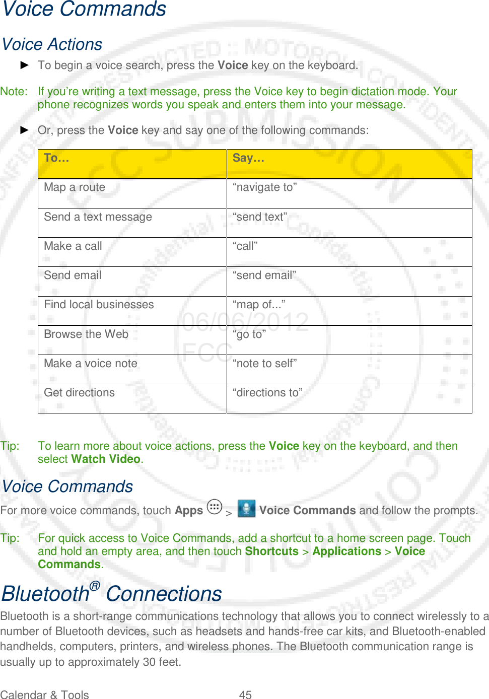 Calendar &amp; Tools 45   Voice Commands Voice Actions ► To begin a voice search, press the Voice key on the keyboard. Note: If you’re writing a text message, press the Voice key to begin dictation mode. Your phone recognizes words you speak and enters them into your message. ► Or, press the Voice key and say one of the following commands: To… Say… Map a route “navigate to” Send a text message “send text” Make a call “call” Send email “send email” Find local businesses “map of...” Browse the Web “go to” Make a voice note “note to self” Get directions “directions to”  Tip: To learn more about voice actions, press the Voice key on the keyboard, and then select Watch Video. Voice Commands For more voice commands, touch Apps   &gt;   Voice Commands and follow the prompts. Tip: For quick access to Voice Commands, add a shortcut to a home screen page. Touch and hold an empty area, and then touch Shortcuts &gt; Applications &gt; Voice Commands. Bluetooth® Connections Bluetooth is a short-range communications technology that allows you to connect wirelessly to a number of Bluetooth devices, such as headsets and hands-free car kits, and Bluetooth-enabled handhelds, computers, printers, and wireless phones. The Bluetooth communication range is usually up to approximately 30 feet. 06/06/2012 FCC