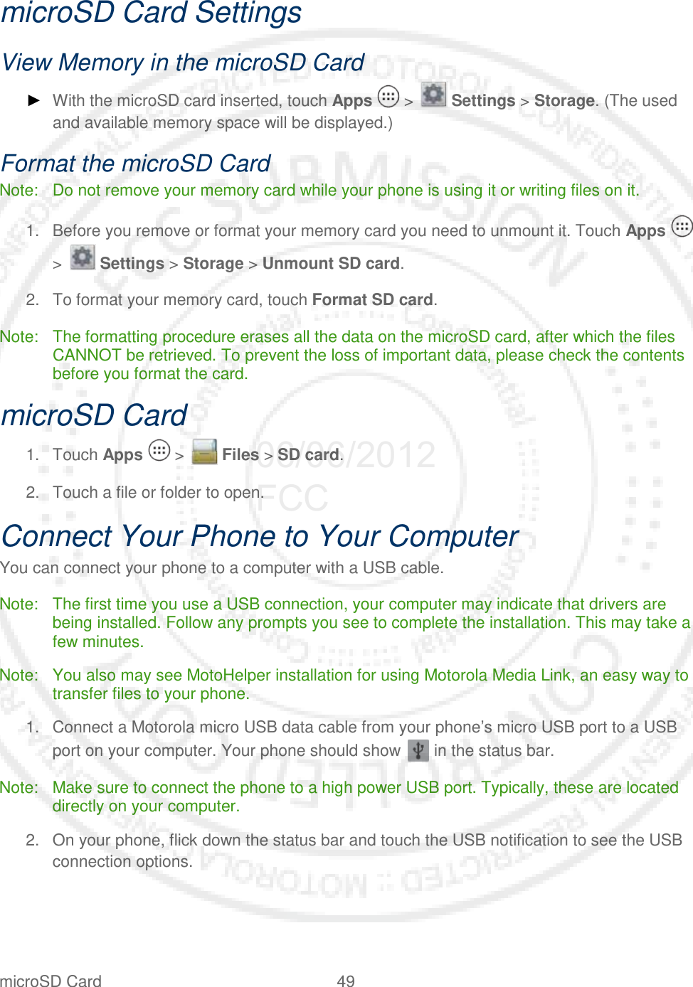 microSD Card 49   microSD Card Settings View Memory in the microSD Card ► With the microSD card inserted, touch Apps   &gt;   Settings &gt; Storage. (The used and available memory space will be displayed.) Format the microSD Card Note: Do not remove your memory card while your phone is using it or writing files on it. 1. Before you remove or format your memory card you need to unmount it. Touch Apps   &gt;   Settings &gt; Storage &gt; Unmount SD card. 2. To format your memory card, touch Format SD card. Note: The formatting procedure erases all the data on the microSD card, after which the files CANNOT be retrieved. To prevent the loss of important data, please check the contents before you format the card. microSD Card 1. Touch Apps   &gt;   Files &gt; SD card. 2. Touch a file or folder to open. Connect Your Phone to Your Computer You can connect your phone to a computer with a USB cable. Note: The first time you use a USB connection, your computer may indicate that drivers are being installed. Follow any prompts you see to complete the installation. This may take a few minutes. Note: You also may see MotoHelper installation for using Motorola Media Link, an easy way to transfer files to your phone. 1. Connect a Motorola micro USB data cable from your phone’s micro USB port to a USB port on your computer. Your phone should show   in the status bar. Note: Make sure to connect the phone to a high power USB port. Typically, these are located directly on your computer. 2. On your phone, flick down the status bar and touch the USB notification to see the USB connection options. 06/06/2012 FCC