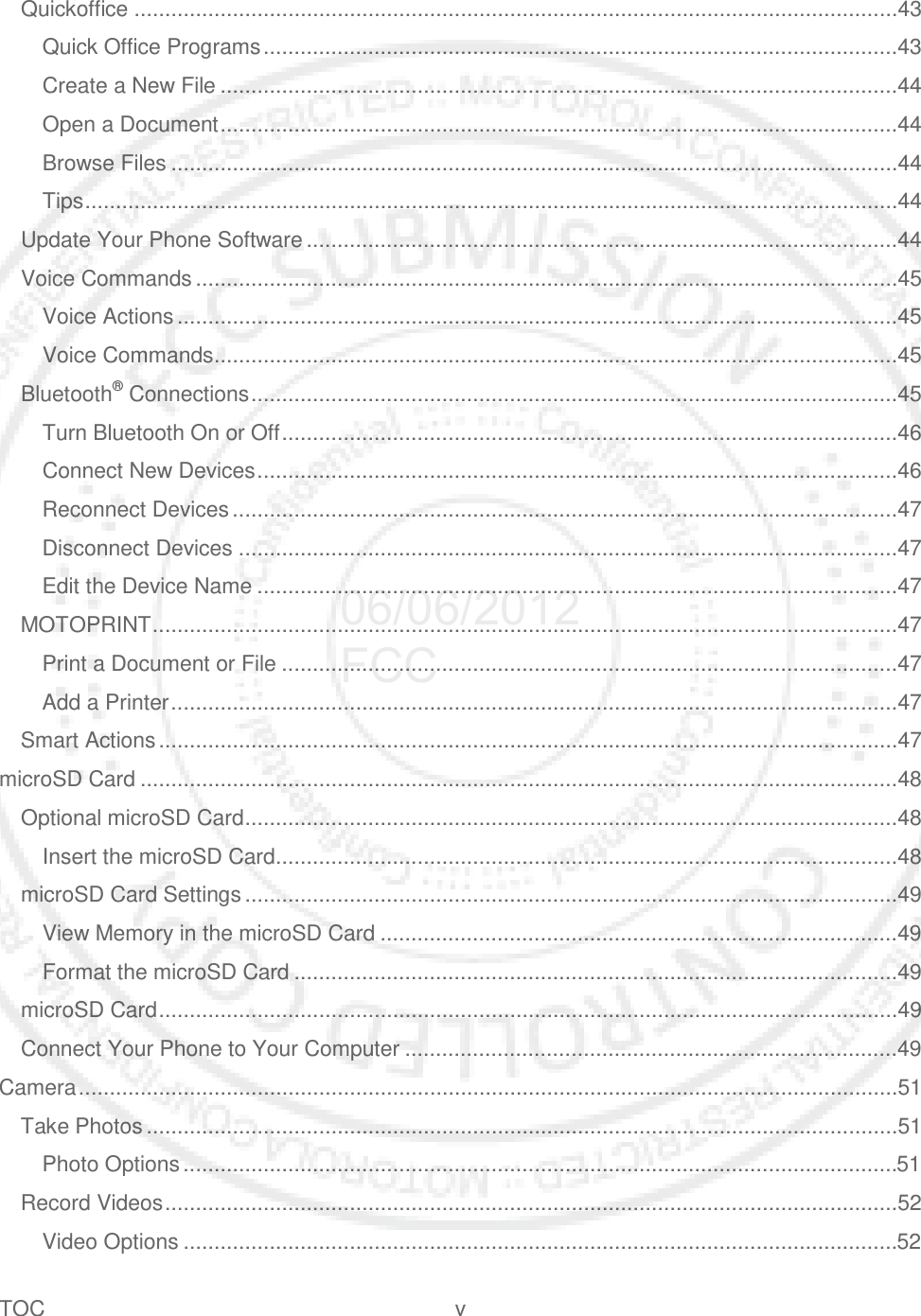 TOC  v   Quickoffice ............................................................................................................................43 Quick Office Programs .......................................................................................................43 Create a New File ..............................................................................................................44 Open a Document ..............................................................................................................44 Browse Files ......................................................................................................................44 Tips ....................................................................................................................................44 Update Your Phone Software ................................................................................................44 Voice Commands ..................................................................................................................45 Voice Actions .....................................................................................................................45 Voice Commands ...............................................................................................................45 Bluetooth® Connections .........................................................................................................45 Turn Bluetooth On or Off ....................................................................................................46 Connect New Devices ........................................................................................................46 Reconnect Devices ............................................................................................................47 Disconnect Devices ...........................................................................................................47 Edit the Device Name ........................................................................................................47 MOTOPRINT .........................................................................................................................47 Print a Document or File ....................................................................................................47 Add a Printer ......................................................................................................................47 Smart Actions ........................................................................................................................47 microSD Card ...........................................................................................................................48 Optional microSD Card ..........................................................................................................48 Insert the microSD Card .....................................................................................................48 microSD Card Settings ..........................................................................................................49 View Memory in the microSD Card ....................................................................................49 Format the microSD Card ..................................................................................................49 microSD Card ........................................................................................................................49 Connect Your Phone to Your Computer ................................................................................49 Camera .....................................................................................................................................51 Take Photos ..........................................................................................................................51 Photo Options ....................................................................................................................51 Record Videos .......................................................................................................................52 Video Options ....................................................................................................................52 06/06/2012 FCC