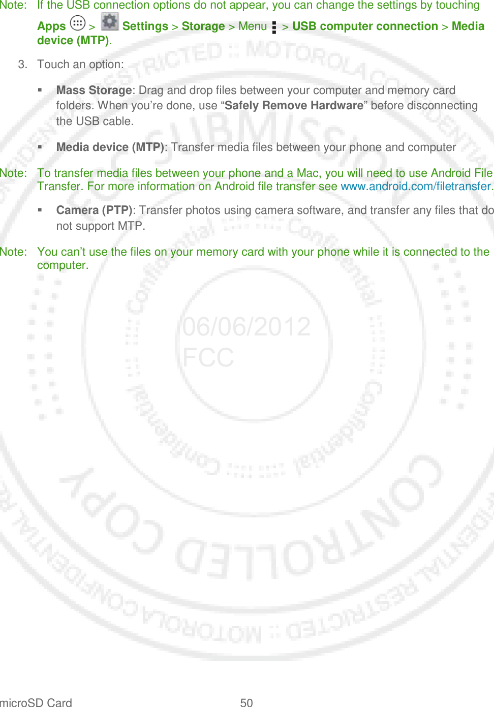 microSD Card 50   Note: If the USB connection options do not appear, you can change the settings by touching Apps   &gt;   Settings &gt; Storage &gt; Menu    &gt; USB computer connection &gt; Media device (MTP). 3. Touch an option:  Mass Storage: Drag and drop files between your computer and memory card folders. When you’re done, use “Safely Remove Hardware” before disconnecting the USB cable.   Media device (MTP): Transfer media files between your phone and computer Note: To transfer media files between your phone and a Mac, you will need to use Android File Transfer. For more information on Android file transfer see www.android.com/filetransfer.  Camera (PTP): Transfer photos using camera software, and transfer any files that do not support MTP. Note: You can’t use the files on your memory card with your phone while it is connected to the computer.  06/06/2012 FCC