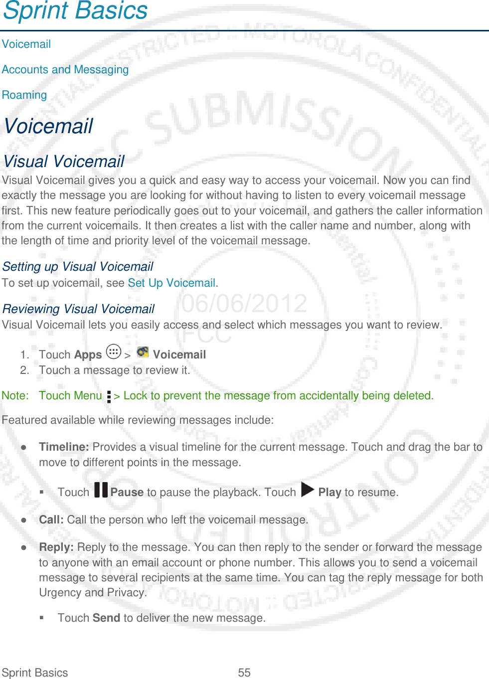 Sprint Basics 55   Sprint Basics Voicemail Accounts and Messaging Roaming Voicemail Visual Voicemail Visual Voicemail gives you a quick and easy way to access your voicemail. Now you can find exactly the message you are looking for without having to listen to every voicemail message first. This new feature periodically goes out to your voicemail, and gathers the caller information from the current voicemails. It then creates a list with the caller name and number, along with the length of time and priority level of the voicemail message. Setting up Visual Voicemail To set up voicemail, see Set Up Voicemail. Reviewing Visual Voicemail Visual Voicemail lets you easily access and select which messages you want to review. 1. Touch Apps   &gt;   Voicemail 2. Touch a message to review it. Note: Touch Menu   &gt; Lock to prevent the message from accidentally being deleted. Featured available while reviewing messages include: ● Timeline: Provides a visual timeline for the current message. Touch and drag the bar to move to different points in the message.  Touch   Pause to pause the playback. Touch   Play to resume. ● Call: Call the person who left the voicemail message. ● Reply: Reply to the message. You can then reply to the sender or forward the message to anyone with an email account or phone number. This allows you to send a voicemail message to several recipients at the same time. You can tag the reply message for both Urgency and Privacy.  Touch Send to deliver the new message. 06/06/2012 FCC