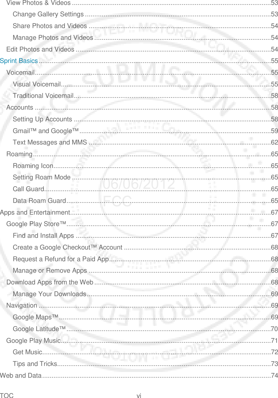 TOC vi   View Photos &amp; Videos ...........................................................................................................53 Change Gallery Settings ....................................................................................................53 Share Photos and Videos ..................................................................................................54 Manage Photos and Videos ...............................................................................................54 Edit Photos and Videos .........................................................................................................54 Sprint Basics .............................................................................................................................55 Voicemail ...............................................................................................................................55 Visual Voicemail.................................................................................................................55 Traditional Voicemail ..........................................................................................................58 Accounts ...............................................................................................................................58 Setting Up Accounts ..........................................................................................................58 Gmail™ and Google™ .......................................................................................................59 Text Messages and MMS ..................................................................................................62 Roaming ................................................................................................................................65 Roaming Icon .....................................................................................................................65 Setting Roam Mode ...........................................................................................................65 Call Guard ..........................................................................................................................65 Data Roam Guard ..............................................................................................................65 Apps and Entertainment ............................................................................................................67 Google Play Store™ ..............................................................................................................67 Find and Install Apps .........................................................................................................67 Create a Google Checkout™ Account ...............................................................................68 Request a Refund for a Paid App .......................................................................................68 Manage or Remove Apps ..................................................................................................68 Download Apps from the Web ...............................................................................................68 Manage Your Downloads ...................................................................................................69 Navigation .............................................................................................................................69 Google Maps™ ..................................................................................................................69 Google Latitude™ ..............................................................................................................70 Google Play Music.................................................................................................................71 Get Music...........................................................................................................................72 Tips and Tricks...................................................................................................................73 Web and Data ...........................................................................................................................74 06/06/2012 FCC