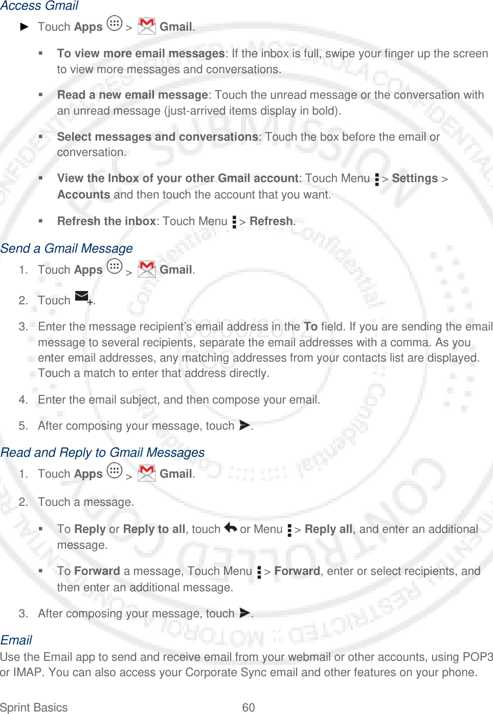 Sprint Basics 60   Access Gmail ► Touch Apps   &gt;   Gmail.  To view more email messages: If the inbox is full, swipe your finger up the screen to view more messages and conversations.  Read a new email message: Touch the unread message or the conversation with an unread message (just-arrived items display in bold).  Select messages and conversations: Touch the box before the email or conversation.  View the Inbox of your other Gmail account: Touch Menu   &gt; Settings &gt; Accounts and then touch the account that you want.  Refresh the inbox: Touch Menu   &gt; Refresh. Send a Gmail Message 1. Touch Apps   &gt;   Gmail. 2. Touch  . 3. Enter the message recipient’s email address in the To field. If you are sending the email message to several recipients, separate the email addresses with a comma. As you enter email addresses, any matching addresses from your contacts list are displayed. Touch a match to enter that address directly. 4. Enter the email subject, and then compose your email. 5. After composing your message, touch  . Read and Reply to Gmail Messages 1. Touch Apps   &gt;   Gmail. 2. Touch a message.  To Reply or Reply to all, touch   or Menu   &gt; Reply all, and enter an additional message.  To Forward a message, Touch Menu   &gt; Forward, enter or select recipients, and then enter an additional message. 3. After composing your message, touch  . Email Use the Email app to send and receive email from your webmail or other accounts, using POP3 or IMAP. You can also access your Corporate Sync email and other features on your phone. 06/06/2012 FCC