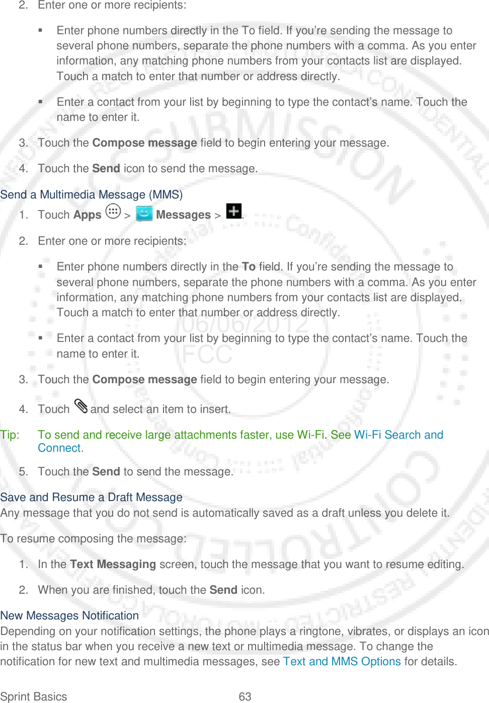Sprint Basics 63   2. Enter one or more recipients:  Enter phone numbers directly in the To field. If you’re sending the message to several phone numbers, separate the phone numbers with a comma. As you enter information, any matching phone numbers from your contacts list are displayed. Touch a match to enter that number or address directly.  Enter a contact from your list by beginning to type the contact’s name. Touch the name to enter it. 3. Touch the Compose message field to begin entering your message. 4. Touch the Send icon to send the message. Send a Multimedia Message (MMS) 1. Touch Apps   &gt;   Messages &gt;  . 2. Enter one or more recipients:  Enter phone numbers directly in the To field. If you’re sending the message to several phone numbers, separate the phone numbers with a comma. As you enter information, any matching phone numbers from your contacts list are displayed. Touch a match to enter that number or address directly.  Enter a contact from your list by beginning to type the contact’s name. Touch the name to enter it. 3. Touch the Compose message field to begin entering your message. 4. Touch   and select an item to insert. Tip: To send and receive large attachments faster, use Wi-Fi. See Wi-Fi Search and Connect. 5. Touch the Send to send the message. Save and Resume a Draft Message Any message that you do not send is automatically saved as a draft unless you delete it. To resume composing the message: 1. In the Text Messaging screen, touch the message that you want to resume editing. 2. When you are finished, touch the Send icon. New Messages Notification Depending on your notification settings, the phone plays a ringtone, vibrates, or displays an icon in the status bar when you receive a new text or multimedia message. To change the notification for new text and multimedia messages, see Text and MMS Options for details. 06/06/2012 FCC
