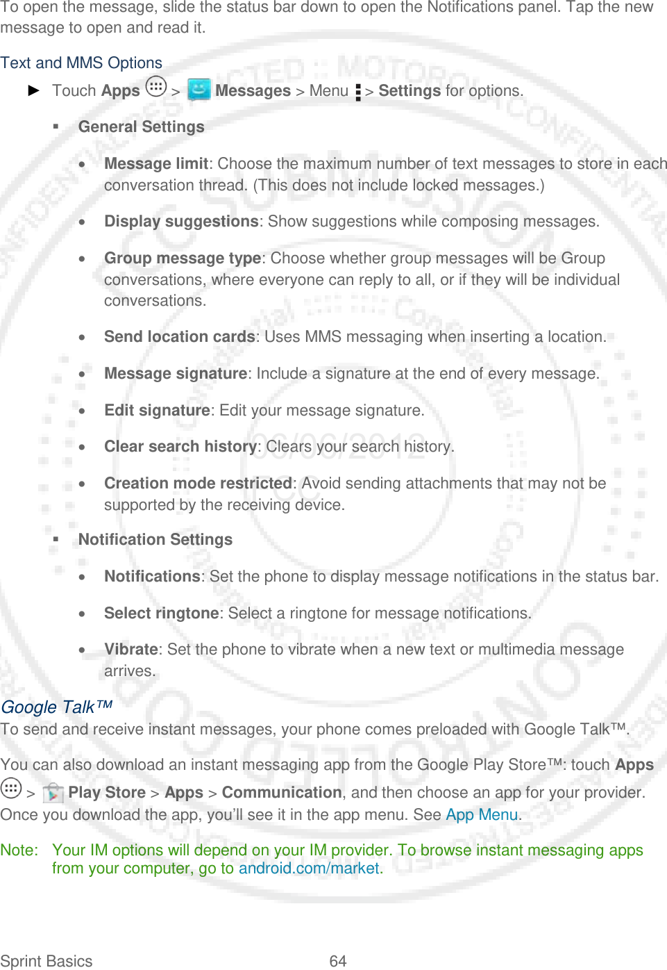 Sprint Basics 64   To open the message, slide the status bar down to open the Notifications panel. Tap the new message to open and read it.  Text and MMS Options ► Touch Apps   &gt;   Messages &gt; Menu   &gt; Settings for options.  General Settings • Message limit: Choose the maximum number of text messages to store in each conversation thread. (This does not include locked messages.) • Display suggestions: Show suggestions while composing messages. • Group message type: Choose whether group messages will be Group conversations, where everyone can reply to all, or if they will be individual conversations. • Send location cards: Uses MMS messaging when inserting a location. • Message signature: Include a signature at the end of every message. • Edit signature: Edit your message signature. • Clear search history: Clears your search history. • Creation mode restricted: Avoid sending attachments that may not be supported by the receiving device.  Notification Settings • Notifications: Set the phone to display message notifications in the status bar. • Select ringtone: Select a ringtone for message notifications. • Vibrate: Set the phone to vibrate when a new text or multimedia message arrives. Google Talk™ To send and receive instant messages, your phone comes preloaded with Google Talk™.  You can also download an instant messaging app from the Google Play Store™: touch Apps  &gt;   Play Store &gt; Apps &gt; Communication, and then choose an app for your provider. Once you download the app, you’ll see it in the app menu. See App Menu. Note: Your IM options will depend on your IM provider. To browse instant messaging apps from your computer, go to android.com/market. 06/06/2012 FCC