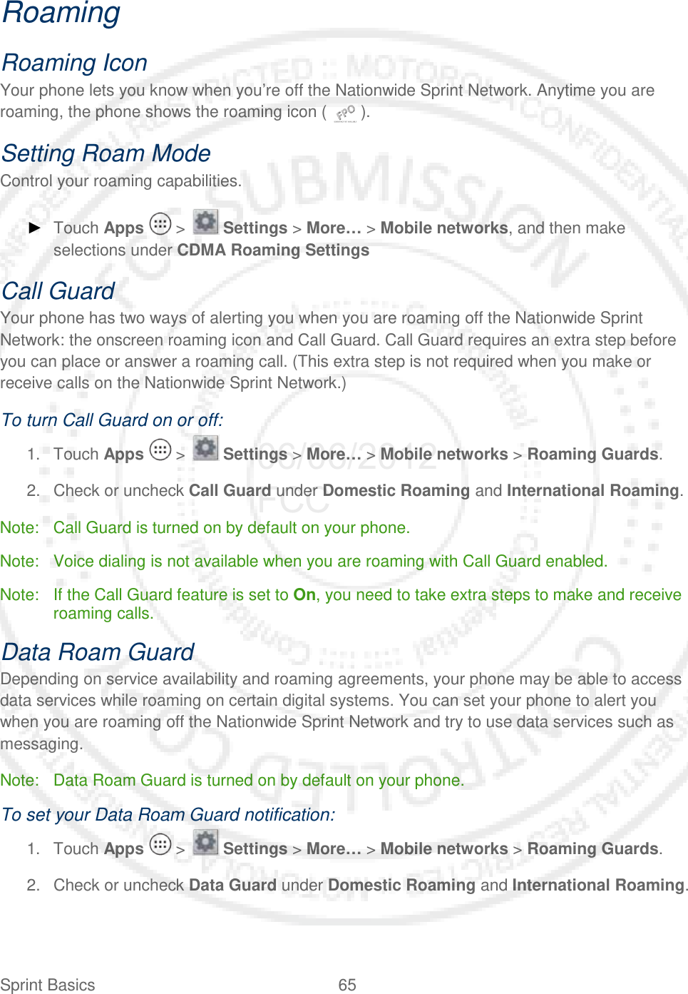 Sprint Basics 65   Roaming Roaming Icon Your phone lets you know when you’re off the Nationwide Sprint Network. Anytime you are roaming, the phone shows the roaming icon (   ). Setting Roam Mode Control your roaming capabilities. ► Touch Apps   &gt;   Settings &gt; More… &gt; Mobile networks, and then make selections under CDMA Roaming Settings Call Guard Your phone has two ways of alerting you when you are roaming off the Nationwide Sprint Network: the onscreen roaming icon and Call Guard. Call Guard requires an extra step before you can place or answer a roaming call. (This extra step is not required when you make or receive calls on the Nationwide Sprint Network.) To turn Call Guard on or off: 1. Touch Apps   &gt;   Settings &gt; More… &gt; Mobile networks &gt; Roaming Guards. 2. Check or uncheck Call Guard under Domestic Roaming and International Roaming. Note: Call Guard is turned on by default on your phone. Note: Voice dialing is not available when you are roaming with Call Guard enabled. Note: If the Call Guard feature is set to On, you need to take extra steps to make and receive roaming calls. Data Roam Guard Depending on service availability and roaming agreements, your phone may be able to access data services while roaming on certain digital systems. You can set your phone to alert you when you are roaming off the Nationwide Sprint Network and try to use data services such as messaging. Note: Data Roam Guard is turned on by default on your phone. To set your Data Roam Guard notification: 1. Touch Apps   &gt;   Settings &gt; More… &gt; Mobile networks &gt; Roaming Guards. 2. Check or uncheck Data Guard under Domestic Roaming and International Roaming. 06/06/2012 FCC