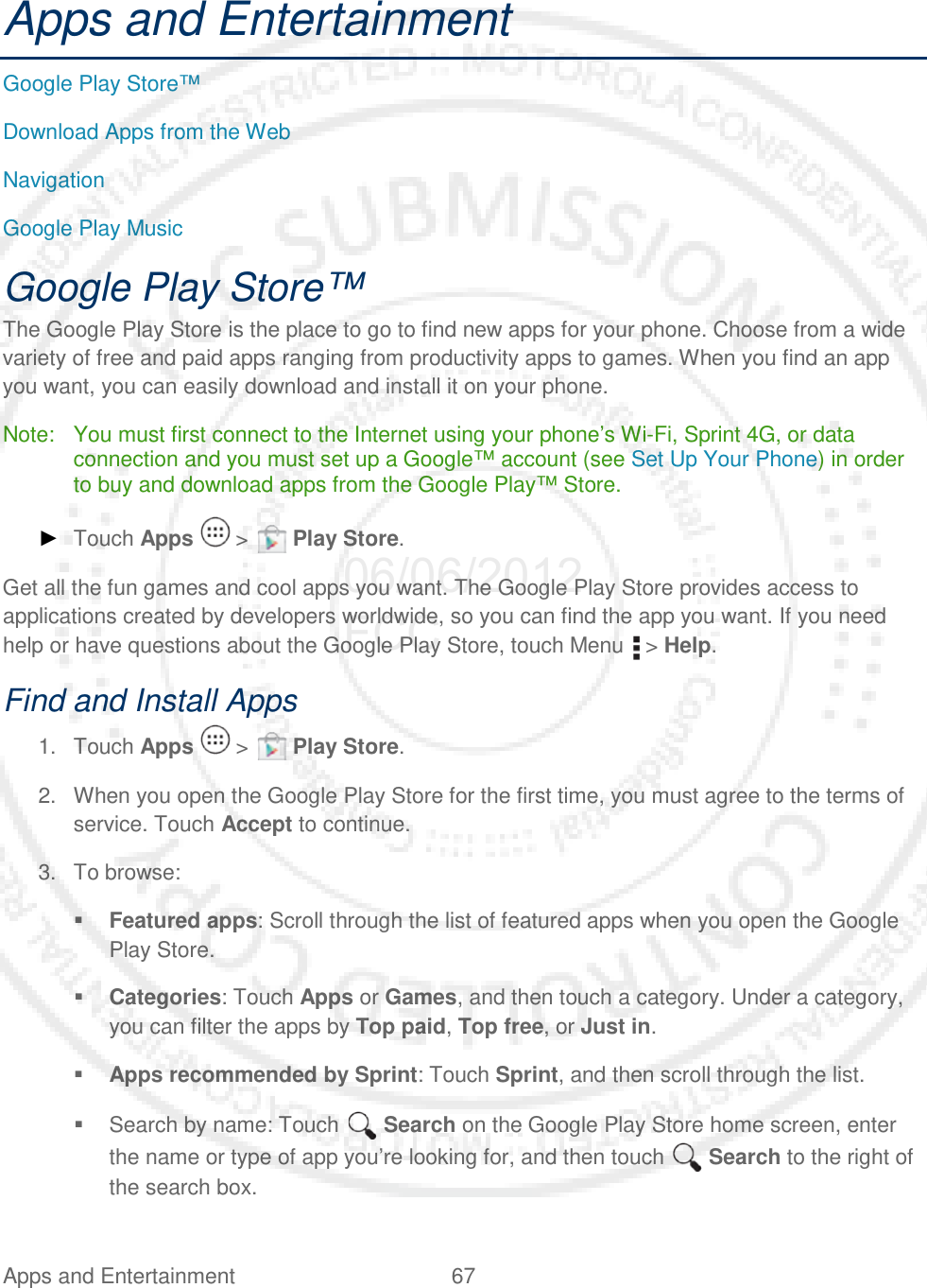 Apps and Entertainment 67   Apps and Entertainment Google Play Store™ Download Apps from the Web Navigation Google Play Music Google Play Store™ The Google Play Store is the place to go to find new apps for your phone. Choose from a wide variety of free and paid apps ranging from productivity apps to games. When you find an app you want, you can easily download and install it on your phone. Note: You must first connect to the Internet using your phone’s Wi-Fi, Sprint 4G, or data connection and you must set up a Google™ account (see Set Up Your Phone) in order to buy and download apps from the Google Play™ Store. ► Touch Apps   &gt;   Play Store. Get all the fun games and cool apps you want. The Google Play Store provides access to applications created by developers worldwide, so you can find the app you want. If you need help or have questions about the Google Play Store, touch Menu   &gt; Help. Find and Install Apps 1. Touch Apps   &gt;   Play Store. 2. When you open the Google Play Store for the first time, you must agree to the terms of service. Touch Accept to continue. 3. To browse:  Featured apps: Scroll through the list of featured apps when you open the Google Play Store.  Categories: Touch Apps or Games, and then touch a category. Under a category, you can filter the apps by Top paid, Top free, or Just in.  Apps recommended by Sprint: Touch Sprint, and then scroll through the list.  Search by name: Touch   Search on the Google Play Store home screen, enter the name or type of app you’re looking for, and then touch   Search to the right of the search box. 06/06/2012 FCC