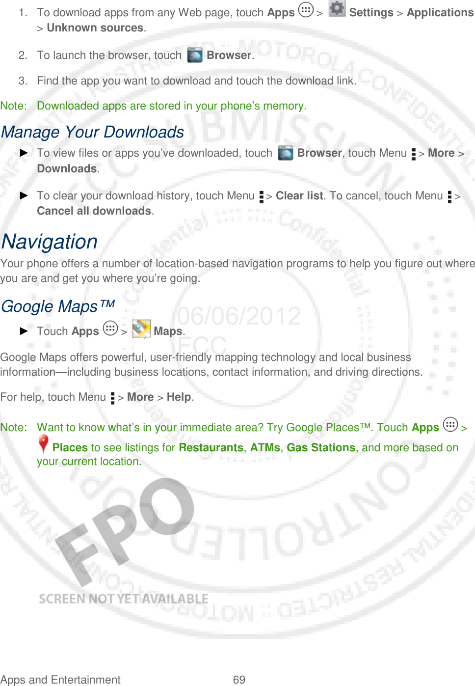 Apps and Entertainment 69   1. To download apps from any Web page, touch Apps   &gt;   Settings &gt; Applications &gt; Unknown sources. 2. To launch the browser, touch   Browser. 3. Find the app you want to download and touch the download link. Note: Downloaded apps are stored in your phone’s memory. Manage Your Downloads ► To view files or apps you’ve downloaded, touch   Browser, touch Menu   &gt; More &gt; Downloads.  ► To clear your download history, touch Menu   &gt; Clear list. To cancel, touch Menu   &gt; Cancel all downloads. Navigation Your phone offers a number of location-based navigation programs to help you figure out where you are and get you where you’re going. Google Maps™ ► Touch Apps   &gt;   Maps. Google Maps offers powerful, user-friendly mapping technology and local business information—including business locations, contact information, and driving directions. For help, touch Menu   &gt; More &gt; Help. Note: Want to know what’s in your immediate area? Try Google Places™. Touch Apps   &gt;  Places to see listings for Restaurants, ATMs, Gas Stations, and more based on your current location.    06/06/2012 FCC