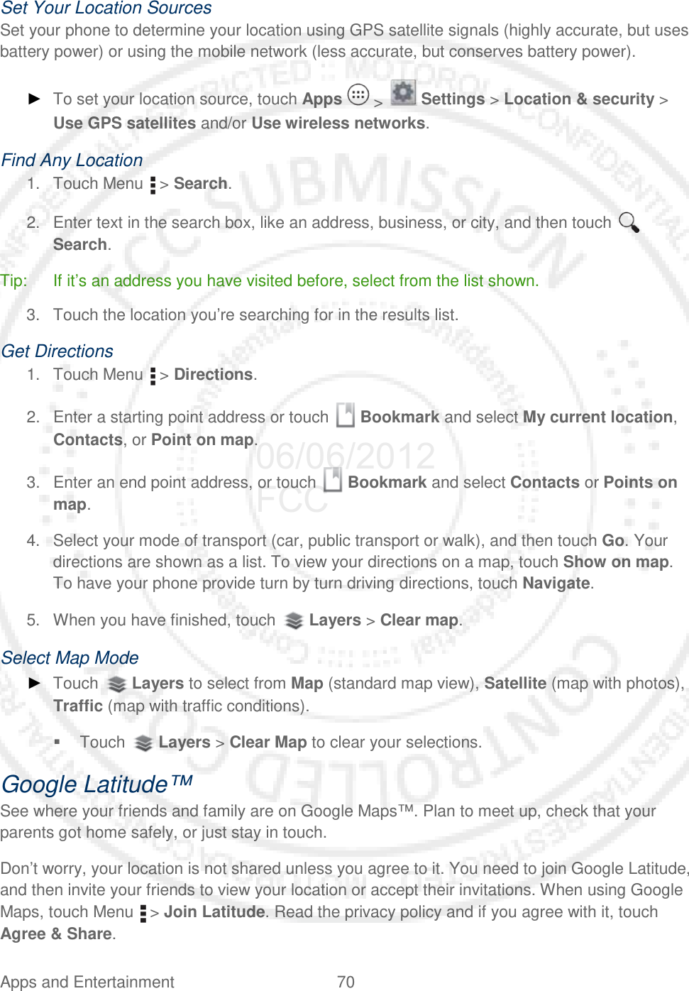 Apps and Entertainment 70   Set Your Location Sources Set your phone to determine your location using GPS satellite signals (highly accurate, but uses battery power) or using the mobile network (less accurate, but conserves battery power). ► To set your location source, touch Apps   &gt;   Settings &gt; Location &amp; security &gt; Use GPS satellites and/or Use wireless networks. Find Any Location 1. Touch Menu   &gt; Search. 2. Enter text in the search box, like an address, business, or city, and then touch   Search. Tip: If it’s an address you have visited before, select from the list shown. 3. Touch the location you’re searching for in the results list. Get Directions 1. Touch Menu   &gt; Directions. 2. Enter a starting point address or touch   Bookmark and select My current location, Contacts, or Point on map. 3. Enter an end point address, or touch   Bookmark and select Contacts or Points on map. 4. Select your mode of transport (car, public transport or walk), and then touch Go. Your directions are shown as a list. To view your directions on a map, touch Show on map. To have your phone provide turn by turn driving directions, touch Navigate. 5. When you have finished, touch   Layers &gt; Clear map. Select Map Mode ► Touch   Layers to select from Map (standard map view), Satellite (map with photos), Traffic (map with traffic conditions).  Touch   Layers &gt; Clear Map to clear your selections. Google Latitude™ See where your friends and family are on Google Maps™. Plan to meet up, check that your parents got home safely, or just stay in touch. Don’t worry, your location is not shared unless you agree to it. You need to join Google Latitude, and then invite your friends to view your location or accept their invitations. When using Google Maps, touch Menu   &gt; Join Latitude. Read the privacy policy and if you agree with it, touch Agree &amp; Share. 06/06/2012 FCC