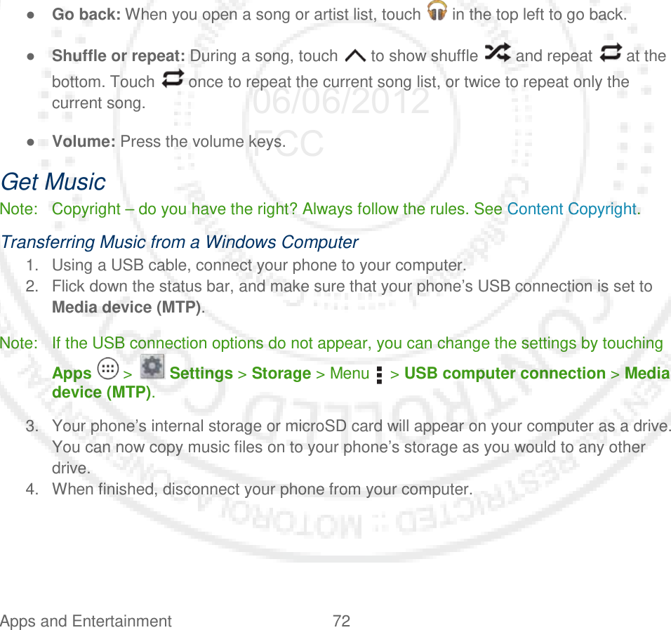 Apps and Entertainment 72    ● Go back: When you open a song or artist list, touch   in the top left to go back. ● Shuffle or repeat: During a song, touch   to show shuffle   and repeat   at the bottom. Touch   once to repeat the current song list, or twice to repeat only the current song. ● Volume: Press the volume keys. Get Music Note: Copyright – do you have the right? Always follow the rules. See Content Copyright. Transferring Music from a Windows Computer 1. Using a USB cable, connect your phone to your computer. 2. Flick down the status bar, and make sure that your phone’s USB connection is set to Media device (MTP). Note: If the USB connection options do not appear, you can change the settings by touching Apps   &gt;   Settings &gt; Storage &gt; Menu    &gt; USB computer connection &gt; Media device (MTP). 3. Your phone’s internal storage or microSD card will appear on your computer as a drive. You can now copy music files on to your phone’s storage as you would to any other drive. 4. When finished, disconnect your phone from your computer. 06/06/2012 FCC