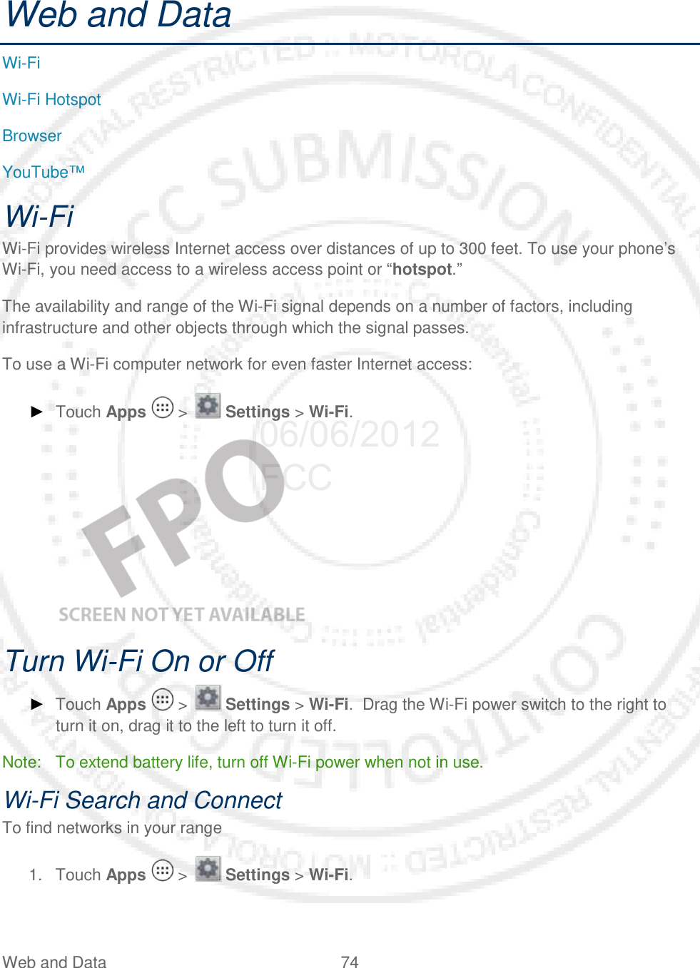 Web and Data 74   Web and Data Wi-Fi Wi-Fi Hotspot Browser YouTube™ Wi-Fi Wi-Fi provides wireless Internet access over distances of up to 300 feet. To use your phone’s Wi-Fi, you need access to a wireless access point or “hotspot.” The availability and range of the Wi-Fi signal depends on a number of factors, including infrastructure and other objects through which the signal passes. To use a Wi-Fi computer network for even faster Internet access: ► Touch Apps   &gt;   Settings &gt; Wi-Fi.    Turn Wi-Fi On or Off ► Touch Apps   &gt;   Settings &gt; Wi-Fi.  Drag the Wi-Fi power switch to the right to turn it on, drag it to the left to turn it off. Note: To extend battery life, turn off Wi-Fi power when not in use. Wi-Fi Search and Connect To find networks in your range 1. Touch Apps   &gt;   Settings &gt; Wi-Fi. 06/06/2012 FCC