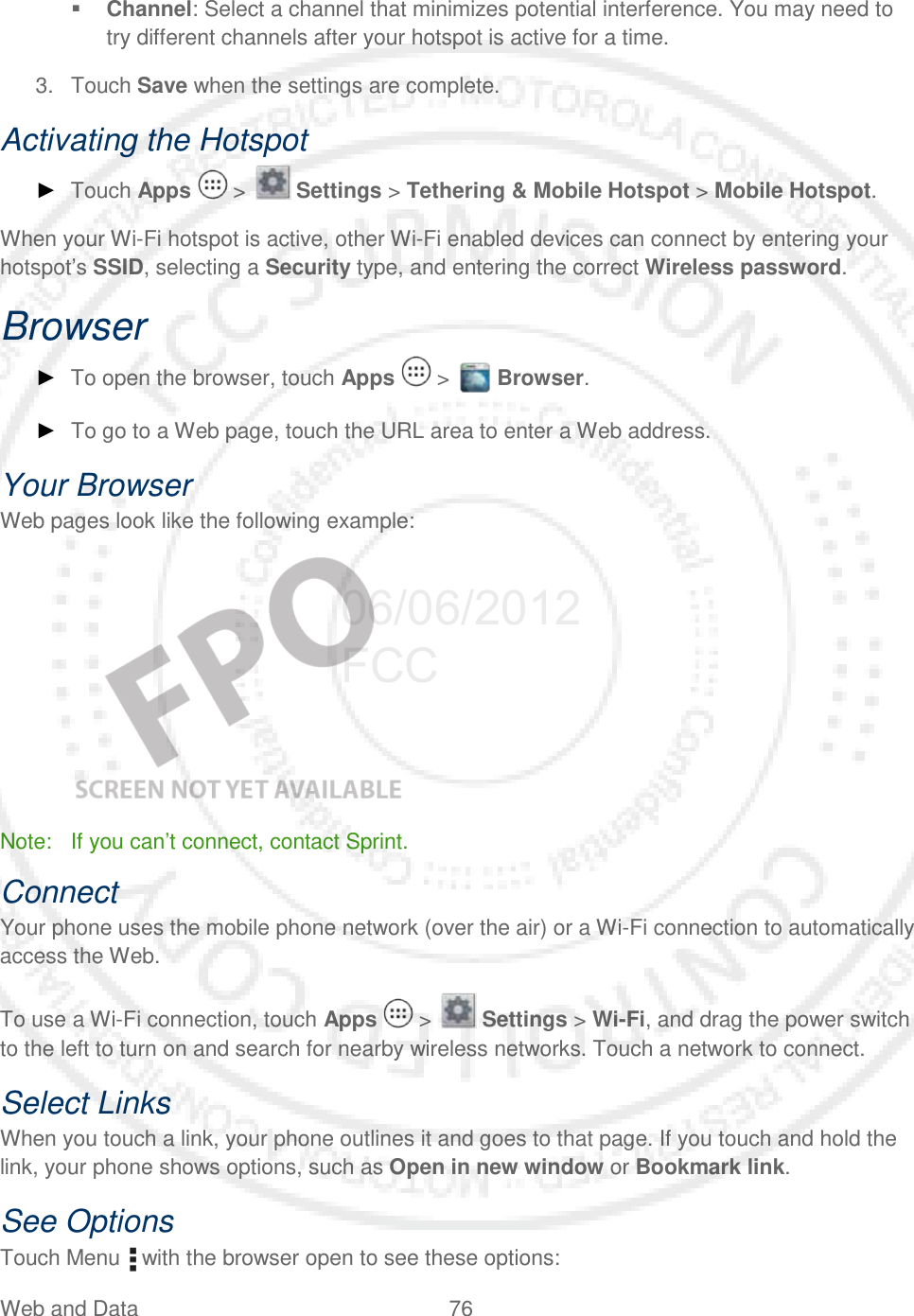 Web and Data 76    Channel: Select a channel that minimizes potential interference. You may need to try different channels after your hotspot is active for a time. 3. Touch Save when the settings are complete. Activating the Hotspot ► Touch Apps   &gt;   Settings &gt; Tethering &amp; Mobile Hotspot &gt; Mobile Hotspot. When your Wi-Fi hotspot is active, other Wi-Fi enabled devices can connect by entering your hotspot’s SSID, selecting a Security type, and entering the correct Wireless password. Browser ► To open the browser, touch Apps   &gt;   Browser. ► To go to a Web page, touch the URL area to enter a Web address. Your Browser Web pages look like the following example:    Note: If you can’t connect, contact Sprint. Connect Your phone uses the mobile phone network (over the air) or a Wi-Fi connection to automatically access the Web. To use a Wi-Fi connection, touch Apps   &gt;   Settings &gt; Wi-Fi, and drag the power switch to the left to turn on and search for nearby wireless networks. Touch a network to connect.  Select Links When you touch a link, your phone outlines it and goes to that page. If you touch and hold the link, your phone shows options, such as Open in new window or Bookmark link. See Options Touch Menu   with the browser open to see these options: 06/06/2012 FCC