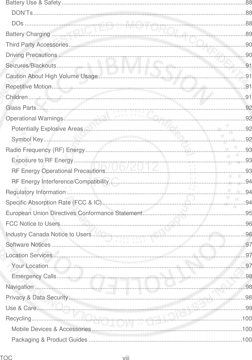TOC viii   Battery Use &amp; Safety .............................................................................................................88 DON’Ts ..............................................................................................................................88 DOs ...................................................................................................................................88 Battery Charging ...................................................................................................................89 Third Party Accessories .........................................................................................................90 Driving Precautions ...............................................................................................................90 Seizures/Blackouts ................................................................................................................91 Caution About High Volume Usage .......................................................................................91 Repetitive Motion ...................................................................................................................91 Children .................................................................................................................................91 Glass Parts ............................................................................................................................92 Operational Warnings ............................................................................................................92 Potentially Explosive Areas ................................................................................................92 Symbol Key ........................................................................................................................92 Radio Frequency (RF) Energy ...............................................................................................93 Exposure to RF Energy ......................................................................................................93 RF Energy Operational Precautions ...................................................................................93 RF Energy Interference/Compatibility .................................................................................94 Regulatory Information ..........................................................................................................94 Specific Absorption Rate (FCC &amp; IC) .....................................................................................94 European Union Directives Conformance Statement .............................................................95 FCC Notice to Users ..............................................................................................................96 Industry Canada Notice to Users ...........................................................................................96 Software Notices ...................................................................................................................97 Location Services ..................................................................................................................97 Your Location .....................................................................................................................97 Emergency Calls ................................................................................................................98 Navigation .............................................................................................................................98 Privacy &amp; Data Security .........................................................................................................98 Use &amp; Care ............................................................................................................................99 Recycling ............................................................................................................................. 100 Mobile Devices &amp; Accessories ......................................................................................... 100 Packaging &amp; Product Guides ........................................................................................... 100 06/06/2012 FCC