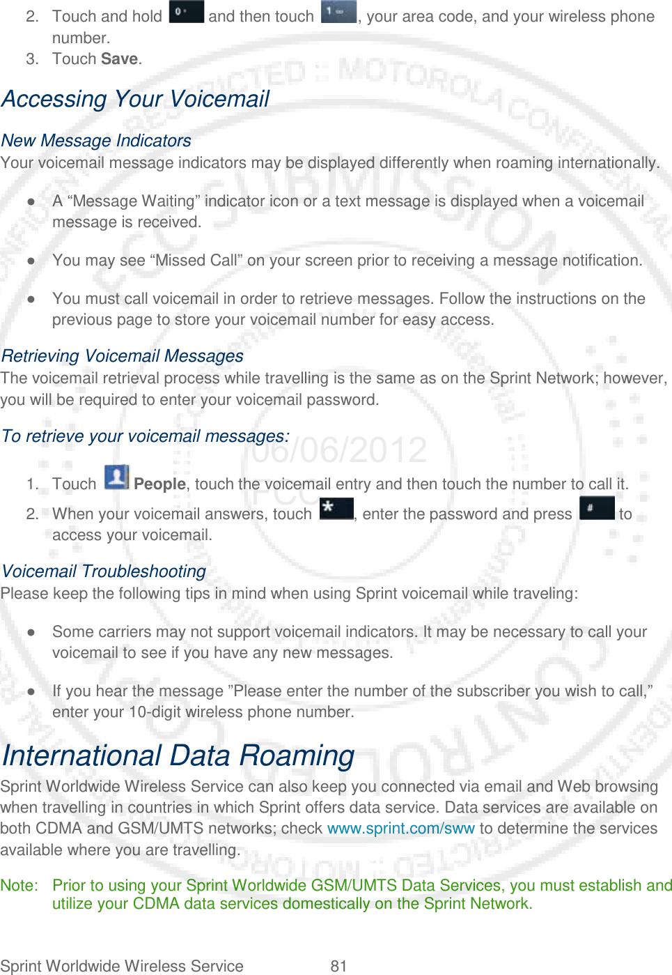 Sprint Worldwide Wireless Service 81   2. Touch and hold   and then touch  , your area code, and your wireless phone number. 3. Touch Save. Accessing Your Voicemail New Message Indicators Your voicemail message indicators may be displayed differently when roaming internationally. ● A “Message Waiting” indicator icon or a text message is displayed when a voicemail message is received. ● You may see “Missed Call” on your screen prior to receiving a message notification. ● You must call voicemail in order to retrieve messages. Follow the instructions on the previous page to store your voicemail number for easy access. Retrieving Voicemail Messages The voicemail retrieval process while travelling is the same as on the Sprint Network; however, you will be required to enter your voicemail password. To retrieve your voicemail messages: 1. Touch   People, touch the voicemail entry and then touch the number to call it. 2. When your voicemail answers, touch  , enter the password and press   to access your voicemail. Voicemail Troubleshooting Please keep the following tips in mind when using Sprint voicemail while traveling: ● Some carriers may not support voicemail indicators. It may be necessary to call your voicemail to see if you have any new messages. ● If you hear the message ”Please enter the number of the subscriber you wish to call,” enter your 10-digit wireless phone number. International Data Roaming Sprint Worldwide Wireless Service can also keep you connected via email and Web browsing when travelling in countries in which Sprint offers data service. Data services are available on both CDMA and GSM/UMTS networks; check www.sprint.com/sww to determine the services available where you are travelling. Note:  Prior to using your Sprint Worldwide GSM/UMTS Data Services, you must establish and utilize your CDMA data services domestically on the Sprint Network. 06/06/2012 FCC