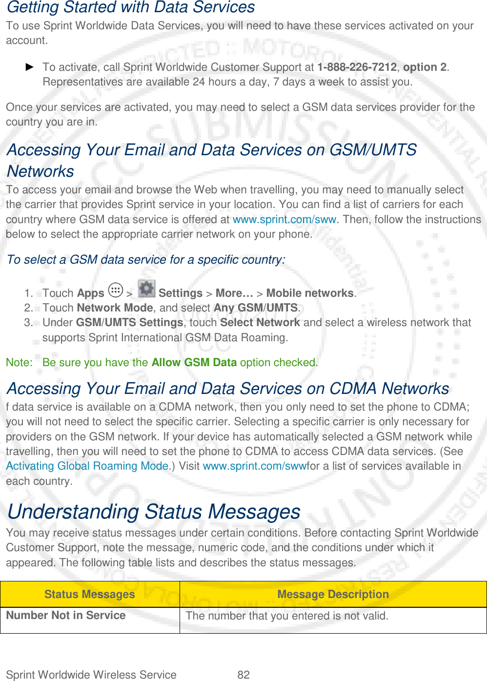 Sprint Worldwide Wireless Service 82   Getting Started with Data Services To use Sprint Worldwide Data Services, you will need to have these services activated on your account. ► To activate, call Sprint Worldwide Customer Support at 1-888-226-7212, option 2. Representatives are available 24 hours a day, 7 days a week to assist you. Once your services are activated, you may need to select a GSM data services provider for the country you are in. Accessing Your Email and Data Services on GSM/UMTS Networks To access your email and browse the Web when travelling, you may need to manually select the carrier that provides Sprint service in your location. You can find a list of carriers for each country where GSM data service is offered at www.sprint.com/sww. Then, follow the instructions below to select the appropriate carrier network on your phone. To select a GSM data service for a specific country: 1. Touch Apps   &gt;   Settings &gt; More… &gt; Mobile networks. 2. Touch Network Mode, and select Any GSM/UMTS. 3. Under GSM/UMTS Settings, touch Select Network and select a wireless network that supports Sprint International GSM Data Roaming. Note: Be sure you have the Allow GSM Data option checked. Accessing Your Email and Data Services on CDMA Networks f data service is available on a CDMA network, then you only need to set the phone to CDMA; you will not need to select the specific carrier. Selecting a specific carrier is only necessary for providers on the GSM network. If your device has automatically selected a GSM network while travelling, then you will need to set the phone to CDMA to access CDMA data services. (See Activating Global Roaming Mode.) Visit www.sprint.com/swwfor a list of services available in each country. Understanding Status Messages You may receive status messages under certain conditions. Before contacting Sprint Worldwide Customer Support, note the message, numeric code, and the conditions under which it appeared. The following table lists and describes the status messages. Status Messages Message Description Number Not in Service The number that you entered is not valid. 06/06/2012 FCC