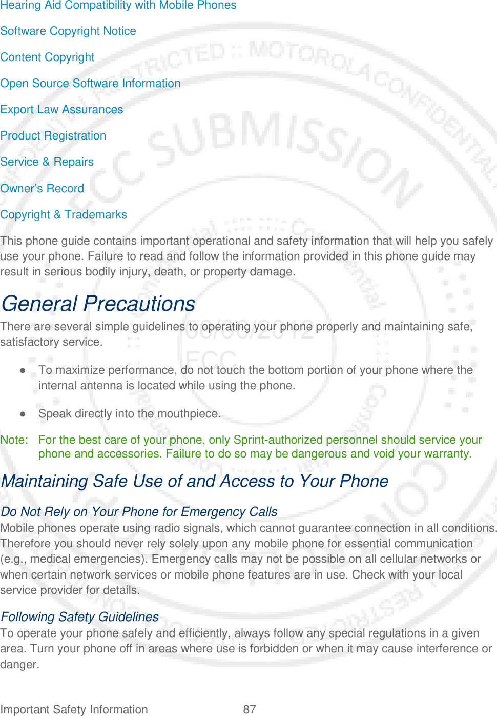 Important Safety Information 87   Hearing Aid Compatibility with Mobile Phones Software Copyright Notice Content Copyright Open Source Software Information Export Law Assurances Product Registration Service &amp; Repairs Owner’s Record Copyright &amp; Trademarks This phone guide contains important operational and safety information that will help you safely use your phone. Failure to read and follow the information provided in this phone guide may result in serious bodily injury, death, or property damage. General Precautions There are several simple guidelines to operating your phone properly and maintaining safe, satisfactory service. ● To maximize performance, do not touch the bottom portion of your phone where the internal antenna is located while using the phone. ● Speak directly into the mouthpiece. Note: For the best care of your phone, only Sprint-authorized personnel should service your phone and accessories. Failure to do so may be dangerous and void your warranty. Maintaining Safe Use of and Access to Your Phone Do Not Rely on Your Phone for Emergency Calls  Mobile phones operate using radio signals, which cannot guarantee connection in all conditions. Therefore you should never rely solely upon any mobile phone for essential communication (e.g., medical emergencies). Emergency calls may not be possible on all cellular networks or when certain network services or mobile phone features are in use. Check with your local service provider for details. Following Safety Guidelines To operate your phone safely and efficiently, always follow any special regulations in a given area. Turn your phone off in areas where use is forbidden or when it may cause interference or danger. 06/06/2012 FCC