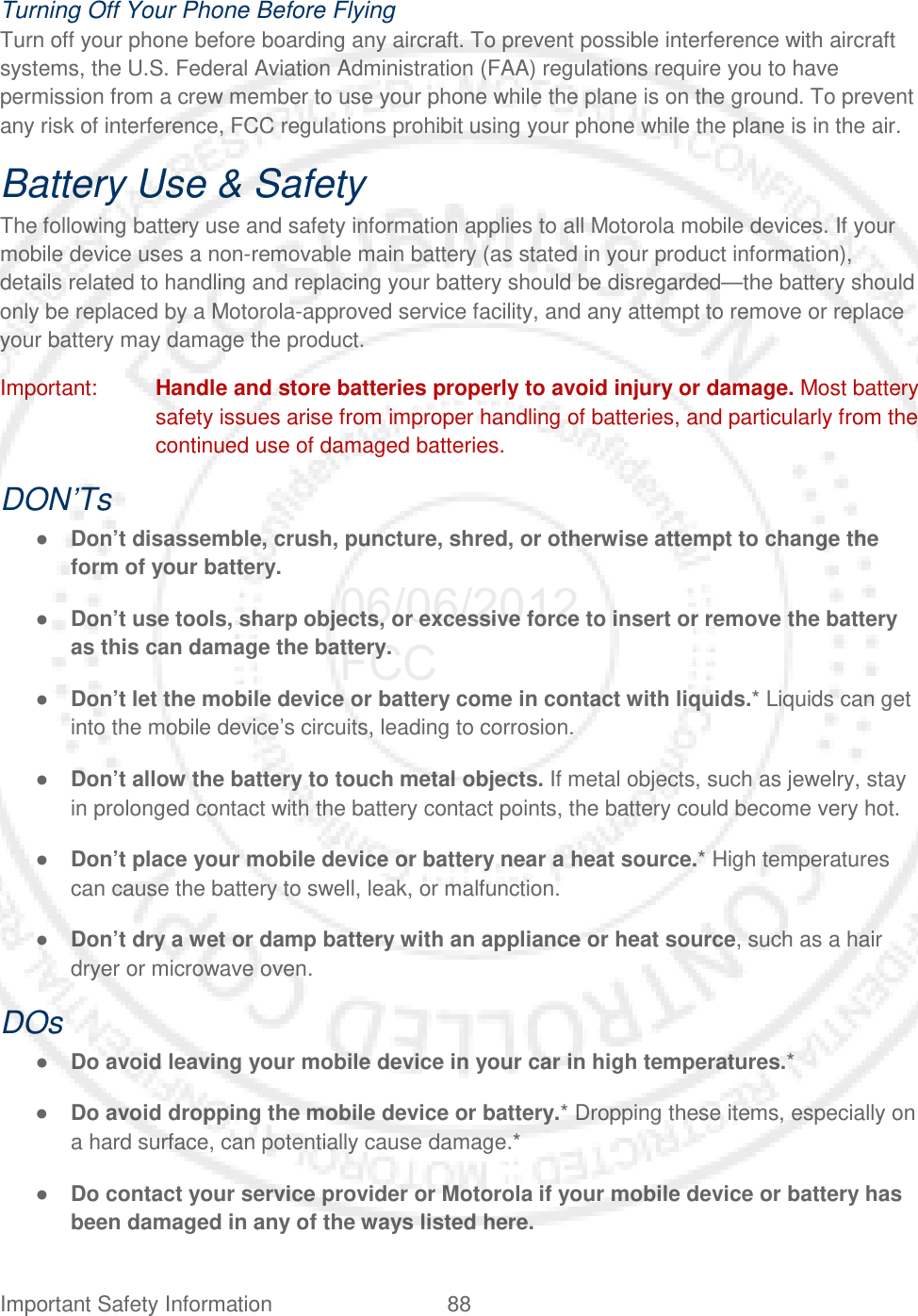 Important Safety Information 88   Turning Off Your Phone Before Flying Turn off your phone before boarding any aircraft. To prevent possible interference with aircraft systems, the U.S. Federal Aviation Administration (FAA) regulations require you to have permission from a crew member to use your phone while the plane is on the ground. To prevent any risk of interference, FCC regulations prohibit using your phone while the plane is in the air. Battery Use &amp; Safety The following battery use and safety information applies to all Motorola mobile devices. If your mobile device uses a non-removable main battery (as stated in your product information), details related to handling and replacing your battery should be disregarded—the battery should only be replaced by a Motorola-approved service facility, and any attempt to remove or replace your battery may damage the product. Important: Handle and store batteries properly to avoid injury or damage. Most battery safety issues arise from improper handling of batteries, and particularly from the continued use of damaged batteries. DON’Ts ● Don’t disassemble, crush, puncture, shred, or otherwise attempt to change the form of your battery. ● Don’t use tools, sharp objects, or excessive force to insert or remove the battery as this can damage the battery. ● Don’t let the mobile device or battery come in contact with liquids.* Liquids can get into the mobile device’s circuits, leading to corrosion. ● Don’t allow the battery to touch metal objects. If metal objects, such as jewelry, stay in prolonged contact with the battery contact points, the battery could become very hot. ● Don’t place your mobile device or battery near a heat source.* High temperatures can cause the battery to swell, leak, or malfunction. ● Don’t dry a wet or damp battery with an appliance or heat source, such as a hair dryer or microwave oven. DOs ● Do avoid leaving your mobile device in your car in high temperatures.* ● Do avoid dropping the mobile device or battery.* Dropping these items, especially on a hard surface, can potentially cause damage.* ● Do contact your service provider or Motorola if your mobile device or battery has been damaged in any of the ways listed here. 06/06/2012 FCC