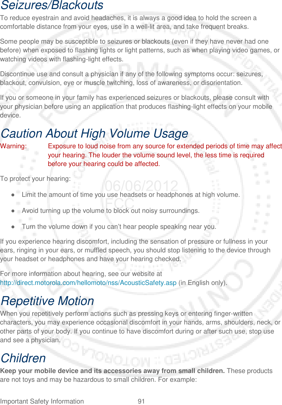 Important Safety Information 91   Seizures/Blackouts To reduce eyestrain and avoid headaches, it is always a good idea to hold the screen a comfortable distance from your eyes, use in a well-lit area, and take frequent breaks. Some people may be susceptible to seizures or blackouts (even if they have never had one before) when exposed to flashing lights or light patterns, such as when playing video games, or watching videos with flashing-light effects. Discontinue use and consult a physician if any of the following symptoms occur: seizures, blackout, convulsion, eye or muscle twitching, loss of awareness, or disorientation. If you or someone in your family has experienced seizures or blackouts, please consult with your physician before using an application that produces flashing-light effects on your mobile device. Caution About High Volume Usage Warning: Exposure to loud noise from any source for extended periods of time may affect your hearing. The louder the volume sound level, the less time is required before your hearing could be affected. To protect your hearing: ● Limit the amount of time you use headsets or headphones at high volume. ● Avoid turning up the volume to block out noisy surroundings. ● Turn the volume down if you can’t hear people speaking near you. If you experience hearing discomfort, including the sensation of pressure or fullness in your ears, ringing in your ears, or muffled speech, you should stop listening to the device through your headset or headphones and have your hearing checked. For more information about hearing, see our website at http://direct.motorola.com/hellomoto/nss/AcousticSafety.asp (in English only). Repetitive Motion When you repetitively perform actions such as pressing keys or entering finger-written characters, you may experience occasional discomfort in your hands, arms, shoulders, neck, or other parts of your body. If you continue to have discomfort during or after such use, stop use and see a physician. Children Keep your mobile device and its accessories away from small children. These products are not toys and may be hazardous to small children. For example: 06/06/2012 FCC