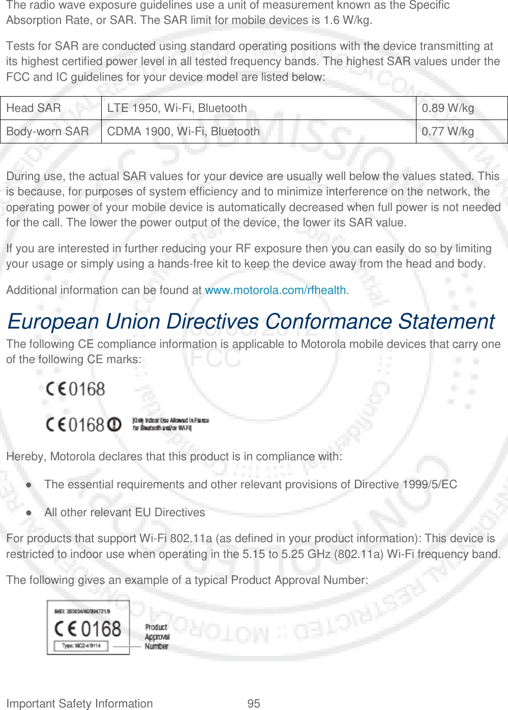 Important Safety Information 95   The radio wave exposure guidelines use a unit of measurement known as the Specific Absorption Rate, or SAR. The SAR limit for mobile devices is 1.6 W/kg. Tests for SAR are conducted using standard operating positions with the device transmitting at its highest certified power level in all tested frequency bands. The highest SAR values under the FCC and IC guidelines for your device model are listed below: Head SAR  LTE 1950, Wi-Fi, Bluetooth 0.89 W/kg Body-worn SAR CDMA 1900, Wi-Fi, Bluetooth  0.77 W/kg  During use, the actual SAR values for your device are usually well below the values stated. This is because, for purposes of system efficiency and to minimize interference on the network, the operating power of your mobile device is automatically decreased when full power is not needed for the call. The lower the power output of the device, the lower its SAR value. If you are interested in further reducing your RF exposure then you can easily do so by limiting your usage or simply using a hands-free kit to keep the device away from the head and body. Additional information can be found at www.motorola.com/rfhealth. European Union Directives Conformance Statement The following CE compliance information is applicable to Motorola mobile devices that carry one of the following CE marks:       Hereby, Motorola declares that this product is in compliance with: ● The essential requirements and other relevant provisions of Directive 1999/5/EC ● All other relevant EU Directives For products that support Wi-Fi 802.11a (as defined in your product information): This device is restricted to indoor use when operating in the 5.15 to 5.25 GHz (802.11a) Wi-Fi frequency band. The following gives an example of a typical Product Approval Number:    06/06/2012 FCC