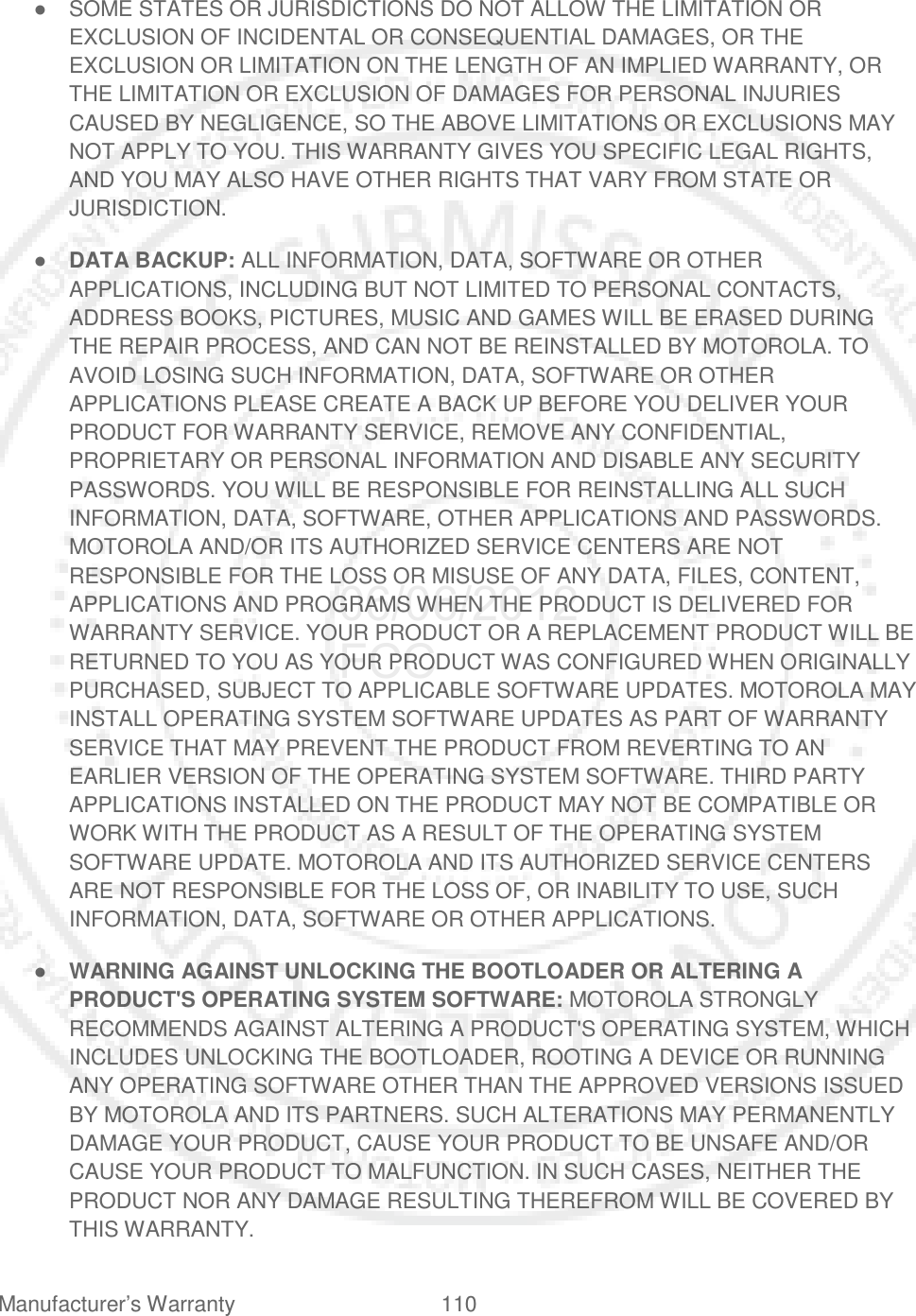 Manufacturer’s Warranty 110   ● SOME STATES OR JURISDICTIONS DO NOT ALLOW THE LIMITATION OR EXCLUSION OF INCIDENTAL OR CONSEQUENTIAL DAMAGES, OR THE EXCLUSION OR LIMITATION ON THE LENGTH OF AN IMPLIED WARRANTY, OR THE LIMITATION OR EXCLUSION OF DAMAGES FOR PERSONAL INJURIES CAUSED BY NEGLIGENCE, SO THE ABOVE LIMITATIONS OR EXCLUSIONS MAY NOT APPLY TO YOU. THIS WARRANTY GIVES YOU SPECIFIC LEGAL RIGHTS, AND YOU MAY ALSO HAVE OTHER RIGHTS THAT VARY FROM STATE OR JURISDICTION. ● DATA BACKUP: ALL INFORMATION, DATA, SOFTWARE OR OTHER APPLICATIONS, INCLUDING BUT NOT LIMITED TO PERSONAL CONTACTS, ADDRESS BOOKS, PICTURES, MUSIC AND GAMES WILL BE ERASED DURING THE REPAIR PROCESS, AND CAN NOT BE REINSTALLED BY MOTOROLA. TO AVOID LOSING SUCH INFORMATION, DATA, SOFTWARE OR OTHER APPLICATIONS PLEASE CREATE A BACK UP BEFORE YOU DELIVER YOUR PRODUCT FOR WARRANTY SERVICE, REMOVE ANY CONFIDENTIAL, PROPRIETARY OR PERSONAL INFORMATION AND DISABLE ANY SECURITY PASSWORDS. YOU WILL BE RESPONSIBLE FOR REINSTALLING ALL SUCH INFORMATION, DATA, SOFTWARE, OTHER APPLICATIONS AND PASSWORDS. MOTOROLA AND/OR ITS AUTHORIZED SERVICE CENTERS ARE NOT RESPONSIBLE FOR THE LOSS OR MISUSE OF ANY DATA, FILES, CONTENT, APPLICATIONS AND PROGRAMS WHEN THE PRODUCT IS DELIVERED FOR WARRANTY SERVICE. YOUR PRODUCT OR A REPLACEMENT PRODUCT WILL BE RETURNED TO YOU AS YOUR PRODUCT WAS CONFIGURED WHEN ORIGINALLY PURCHASED, SUBJECT TO APPLICABLE SOFTWARE UPDATES. MOTOROLA MAY INSTALL OPERATING SYSTEM SOFTWARE UPDATES AS PART OF WARRANTY SERVICE THAT MAY PREVENT THE PRODUCT FROM REVERTING TO AN EARLIER VERSION OF THE OPERATING SYSTEM SOFTWARE. THIRD PARTY APPLICATIONS INSTALLED ON THE PRODUCT MAY NOT BE COMPATIBLE OR WORK WITH THE PRODUCT AS A RESULT OF THE OPERATING SYSTEM SOFTWARE UPDATE. MOTOROLA AND ITS AUTHORIZED SERVICE CENTERS ARE NOT RESPONSIBLE FOR THE LOSS OF, OR INABILITY TO USE, SUCH INFORMATION, DATA, SOFTWARE OR OTHER APPLICATIONS. ● WARNING AGAINST UNLOCKING THE BOOTLOADER OR ALTERING A PRODUCT&apos;S OPERATING SYSTEM SOFTWARE: MOTOROLA STRONGLY RECOMMENDS AGAINST ALTERING A PRODUCT&apos;S OPERATING SYSTEM, WHICH INCLUDES UNLOCKING THE BOOTLOADER, ROOTING A DEVICE OR RUNNING ANY OPERATING SOFTWARE OTHER THAN THE APPROVED VERSIONS ISSUED BY MOTOROLA AND ITS PARTNERS. SUCH ALTERATIONS MAY PERMANENTLY DAMAGE YOUR PRODUCT, CAUSE YOUR PRODUCT TO BE UNSAFE AND/OR CAUSE YOUR PRODUCT TO MALFUNCTION. IN SUCH CASES, NEITHER THE PRODUCT NOR ANY DAMAGE RESULTING THEREFROM WILL BE COVERED BY THIS WARRANTY. 06/06/2012 FCC