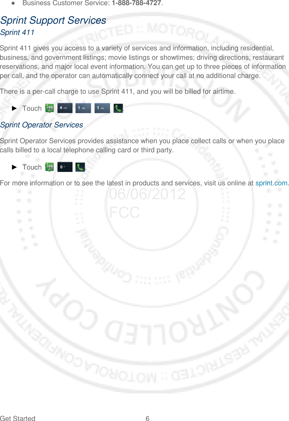 Get Started  6   ● Business Customer Service: 1-888-788-4727. Sprint Support Services Sprint 411 Sprint 411 gives you access to a variety of services and information, including residential, business, and government listings; movie listings or showtimes; driving directions, restaurant reservations, and major local event information. You can get up to three pieces of information per call, and the operator can automatically connect your call at no additional charge. There is a per-call charge to use Sprint 411, and you will be billed for airtime. ► Touch     . Sprint Operator Services Sprint Operator Services provides assistance when you place collect calls or when you place calls billed to a local telephone calling card or third party. ► Touch      . For more information or to see the latest in products and services, visit us online at sprint.com.  06/06/2012 FCC