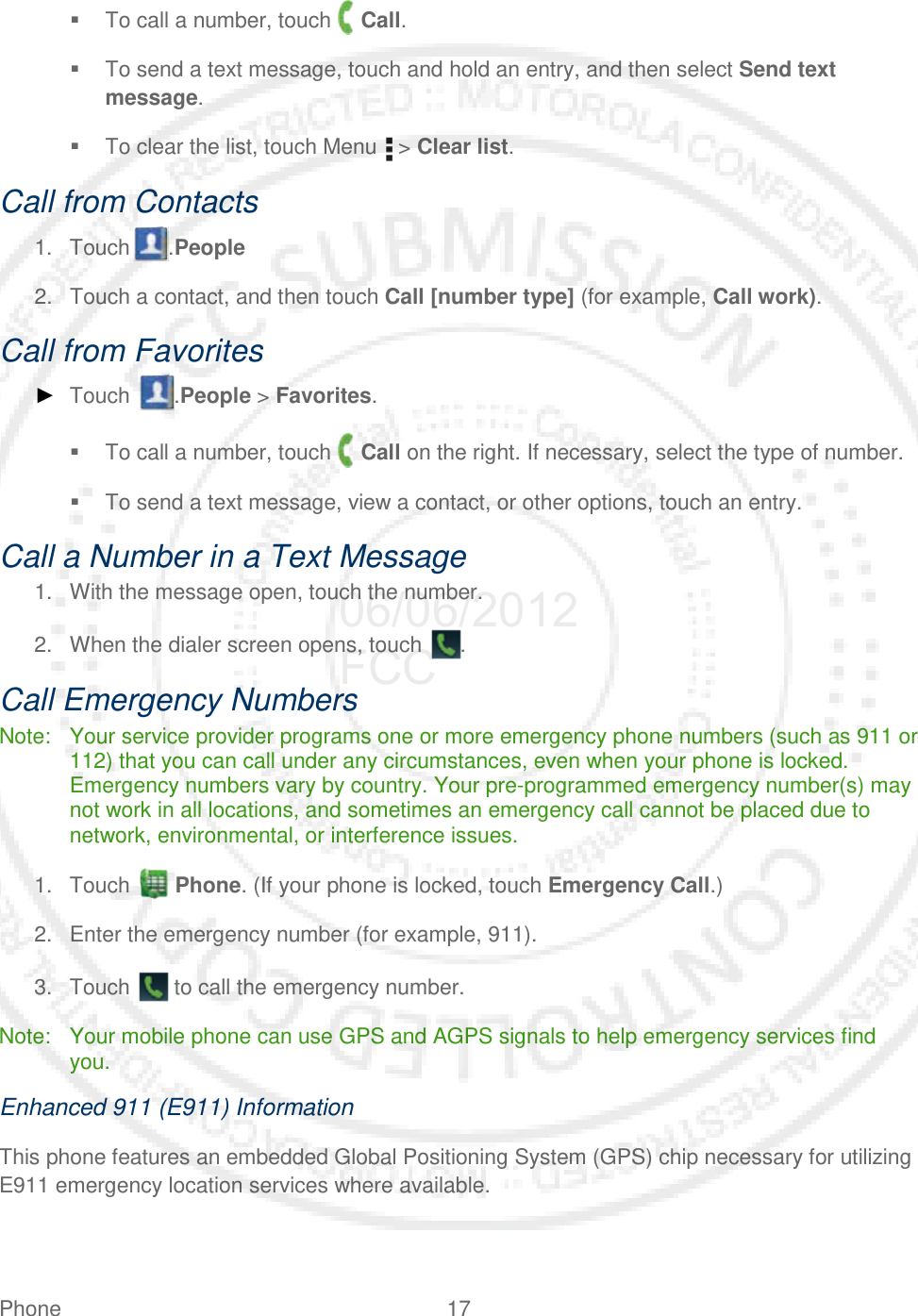 Phone 17    To call a number, touch   Call.  To send a text message, touch and hold an entry, and then select Send text message.  To clear the list, touch Menu   &gt; Clear list. Call from Contacts 1. Touch .People  2. Touch a contact, and then touch Call [number type] (for example, Call work). Call from Favorites ► Touch  .People &gt; Favorites.  To call a number, touch   Call on the right. If necessary, select the type of number.  To send a text message, view a contact, or other options, touch an entry. Call a Number in a Text Message 1. With the message open, touch the number. 2. When the dialer screen opens, touch  . Call Emergency Numbers Note: Your service provider programs one or more emergency phone numbers (such as 911 or 112) that you can call under any circumstances, even when your phone is locked. Emergency numbers vary by country. Your pre-programmed emergency number(s) may not work in all locations, and sometimes an emergency call cannot be placed due to network, environmental, or interference issues. 1. Touch   Phone. (If your phone is locked, touch Emergency Call.) 2. Enter the emergency number (for example, 911). 3. Touch   to call the emergency number. Note: Your mobile phone can use GPS and AGPS signals to help emergency services find you.  Enhanced 911 (E911) Information This phone features an embedded Global Positioning System (GPS) chip necessary for utilizing E911 emergency location services where available.  06/06/2012 FCC