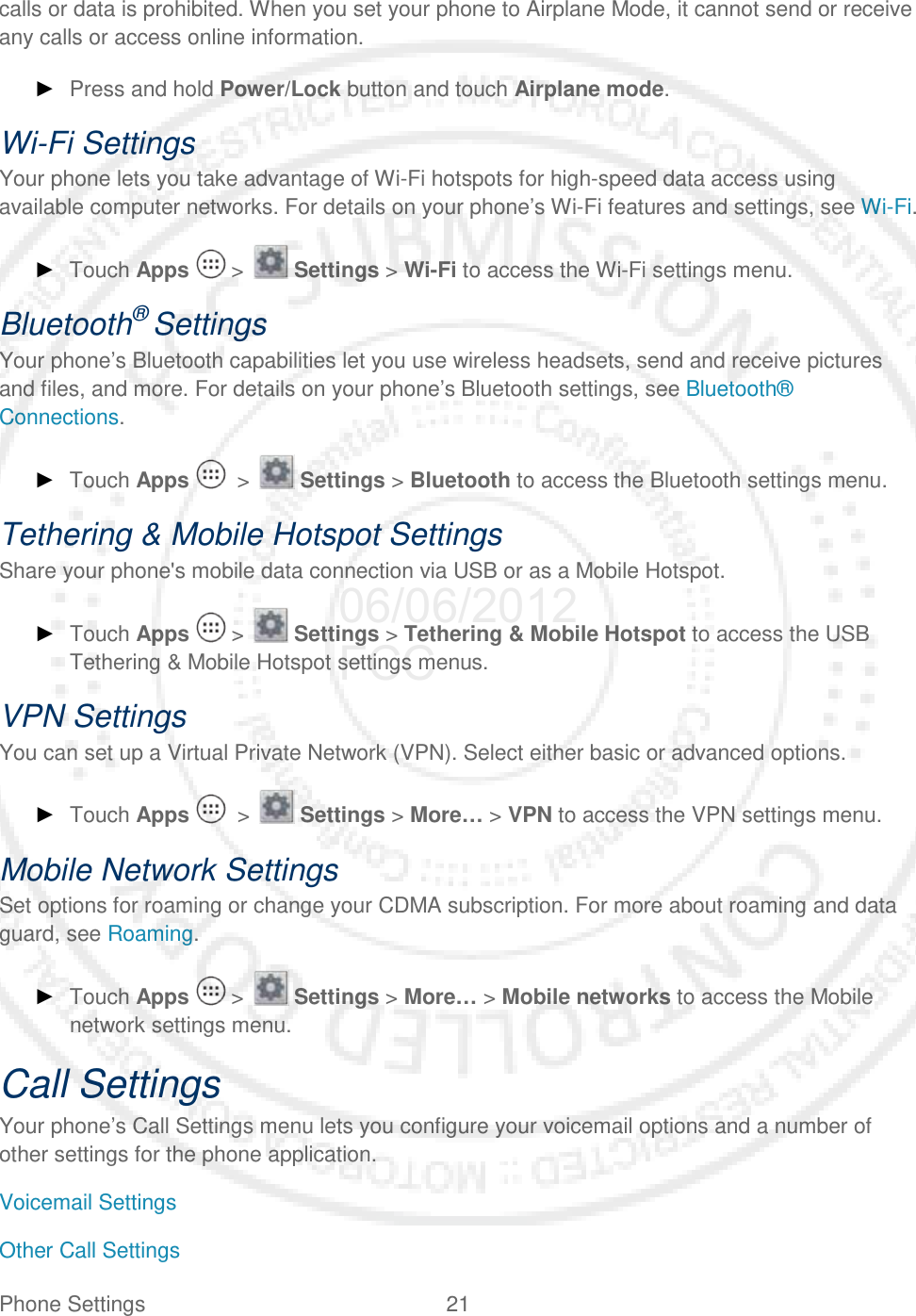 Phone Settings 21   calls or data is prohibited. When you set your phone to Airplane Mode, it cannot send or receive any calls or access online information. ► Press and hold Power/Lock button and touch Airplane mode. Wi-Fi Settings Your phone lets you take advantage of Wi-Fi hotspots for high-speed data access using available computer networks. For details on your phone’s Wi-Fi features and settings, see Wi-Fi.  ► Touch Apps   &gt;   Settings &gt; Wi-Fi to access the Wi-Fi settings menu. Bluetooth® Settings Your phone’s Bluetooth capabilities let you use wireless headsets, send and receive pictures and files, and more. For details on your phone’s Bluetooth settings, see Bluetooth® Connections. ► Touch Apps    &gt;   Settings &gt; Bluetooth to access the Bluetooth settings menu. Tethering &amp; Mobile Hotspot Settings Share your phone&apos;s mobile data connection via USB or as a Mobile Hotspot. ► Touch Apps   &gt;   Settings &gt; Tethering &amp; Mobile Hotspot to access the USB Tethering &amp; Mobile Hotspot settings menus. VPN Settings You can set up a Virtual Private Network (VPN). Select either basic or advanced options. ► Touch Apps    &gt;   Settings &gt; More… &gt; VPN to access the VPN settings menu. Mobile Network Settings Set options for roaming or change your CDMA subscription. For more about roaming and data guard, see Roaming. ► Touch Apps   &gt;   Settings &gt; More… &gt; Mobile networks to access the Mobile network settings menu. Call Settings Your phone’s Call Settings menu lets you configure your voicemail options and a number of other settings for the phone application. Voicemail Settings Other Call Settings 06/06/2012 FCC