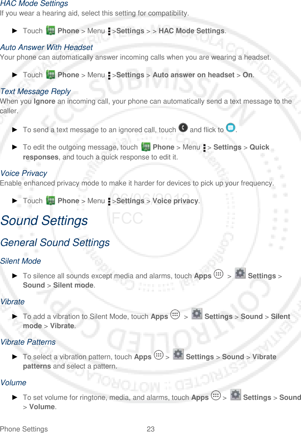 Phone Settings 23   HAC Mode Settings If you wear a hearing aid, select this setting for compatibility. ► Touch   Phone &gt; Menu   &gt;Settings &gt; &gt; HAC Mode Settings. Auto Answer With Headset Your phone can automatically answer incoming calls when you are wearing a headset. ► Touch   Phone &gt; Menu   &gt;Settings &gt; Auto answer on headset &gt; On. Text Message Reply When you Ignore an incoming call, your phone can automatically send a text message to the caller. ► To send a text message to an ignored call, touch   and flick to  . ► To edit the outgoing message, touch   Phone &gt; Menu   &gt; Settings &gt; Quick responses, and touch a quick response to edit it. Voice Privacy Enable enhanced privacy mode to make it harder for devices to pick up your frequency.  ► Touch   Phone &gt; Menu   &gt;Settings &gt; Voice privacy. Sound Settings General Sound Settings Silent Mode ► To silence all sounds except media and alarms, touch Apps    &gt;   Settings &gt; Sound &gt; Silent mode. Vibrate ► To add a vibration to Silent Mode, touch Apps    &gt;   Settings &gt; Sound &gt; Silent mode &gt; Vibrate. Vibrate Patterns ► To select a vibration pattern, touch Apps   &gt;   Settings &gt; Sound &gt; Vibrate patterns and select a pattern. Volume ► To set volume for ringtone, media, and alarms, touch Apps   &gt;   Settings &gt; Sound &gt; Volume. 06/06/2012 FCC