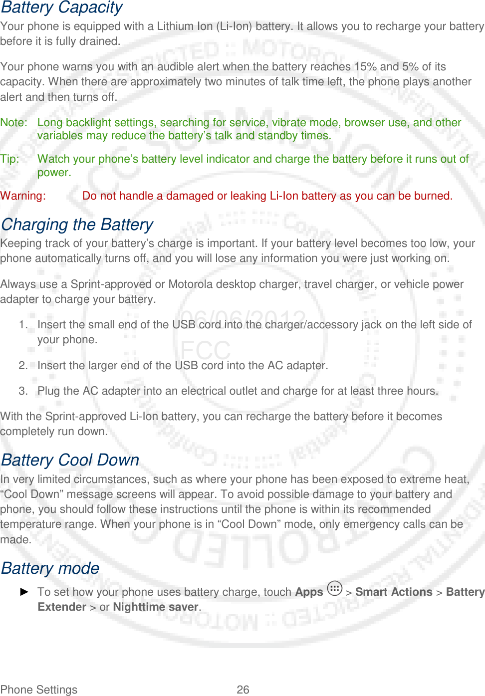 Phone Settings 26   Battery Capacity Your phone is equipped with a Lithium Ion (Li-Ion) battery. It allows you to recharge your battery before it is fully drained.  Your phone warns you with an audible alert when the battery reaches 15% and 5% of its capacity. When there are approximately two minutes of talk time left, the phone plays another alert and then turns off. Note: Long backlight settings, searching for service, vibrate mode, browser use, and other variables may reduce the battery’s talk and standby times. Tip: Watch your phone’s battery level indicator and charge the battery before it runs out of power. Warning: Do not handle a damaged or leaking Li-Ion battery as you can be burned. Charging the Battery Keeping track of your battery’s charge is important. If your battery level becomes too low, your phone automatically turns off, and you will lose any information you were just working on.  Always use a Sprint-approved or Motorola desktop charger, travel charger, or vehicle power adapter to charge your battery. 1. Insert the small end of the USB cord into the charger/accessory jack on the left side of your phone.  2. Insert the larger end of the USB cord into the AC adapter. 3. Plug the AC adapter into an electrical outlet and charge for at least three hours. With the Sprint-approved Li-Ion battery, you can recharge the battery before it becomes completely run down.  Battery Cool Down In very limited circumstances, such as where your phone has been exposed to extreme heat, “Cool Down” message screens will appear. To avoid possible damage to your battery and phone, you should follow these instructions until the phone is within its recommended temperature range. When your phone is in “Cool Down” mode, only emergency calls can be made. Battery mode ► To set how your phone uses battery charge, touch Apps   &gt; Smart Actions &gt; Battery Extender &gt; or Nighttime saver. 06/06/2012 FCC