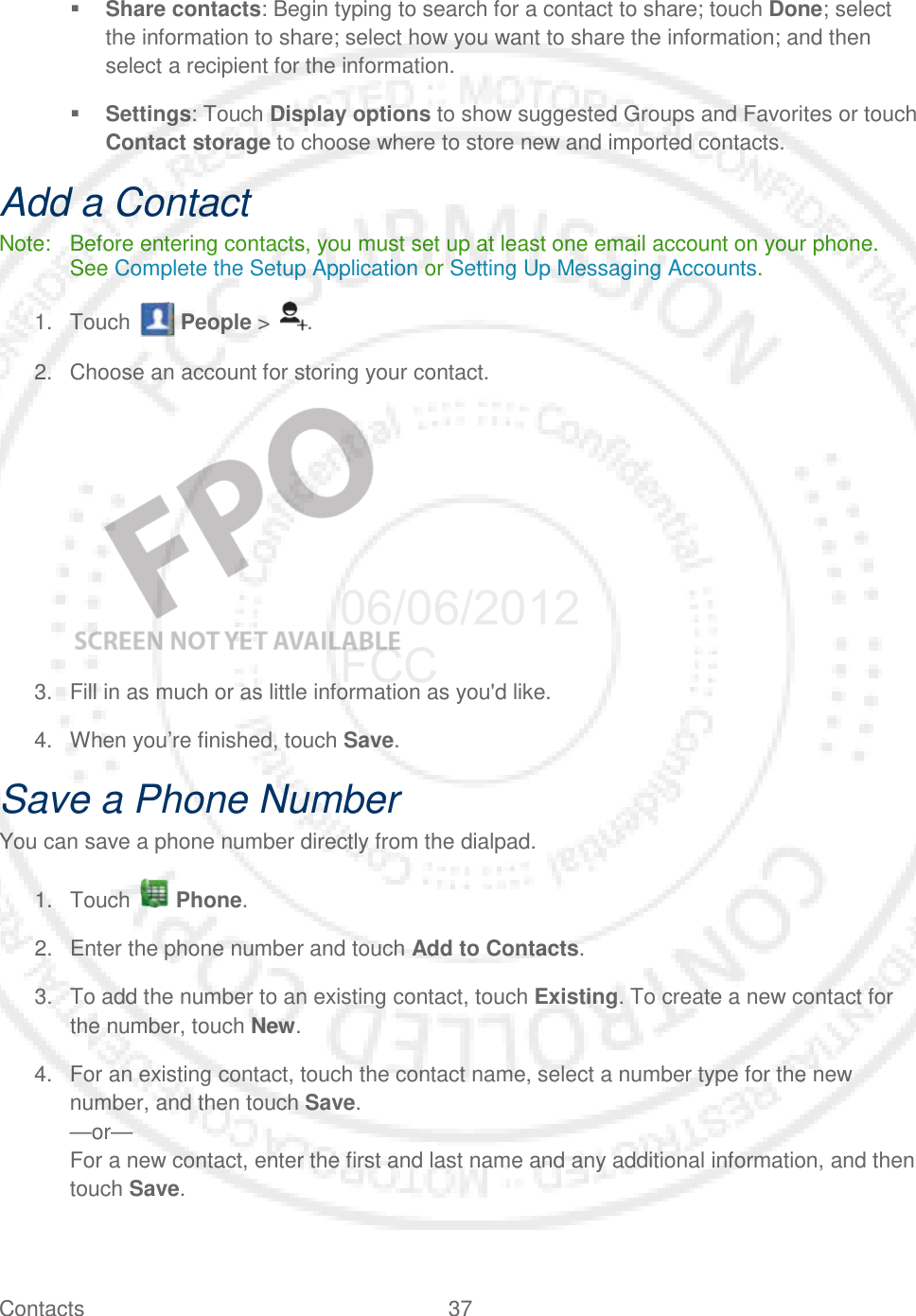 Contacts 37    Share contacts: Begin typing to search for a contact to share; touch Done; select the information to share; select how you want to share the information; and then select a recipient for the information.  Settings: Touch Display options to show suggested Groups and Favorites or touch Contact storage to choose where to store new and imported contacts. Add a Contact Note: Before entering contacts, you must set up at least one email account on your phone. See Complete the Setup Application or Setting Up Messaging Accounts. 1. Touch   People &gt;  . 2. Choose an account for storing your contact.    3. Fill in as much or as little information as you&apos;d like. 4. When you’re finished, touch Save. Save a Phone Number You can save a phone number directly from the dialpad. 1. Touch   Phone. 2. Enter the phone number and touch Add to Contacts. 3. To add the number to an existing contact, touch Existing. To create a new contact for the number, touch New. 4. For an existing contact, touch the contact name, select a number type for the new number, and then touch Save. —or— For a new contact, enter the first and last name and any additional information, and then touch Save. 06/06/2012 FCC