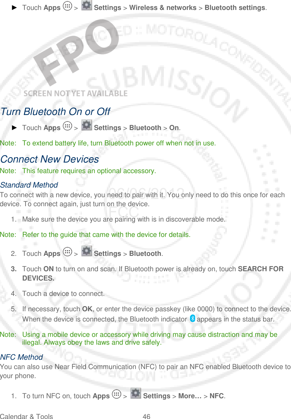 Calendar &amp; Tools 46   ► Touch Apps   &gt;   Settings &gt; Wireless &amp; networks &gt; Bluetooth settings.    Turn Bluetooth On or Off ► Touch Apps   &gt;   Settings &gt; Bluetooth &gt; On. Note:  To extend battery life, turn Bluetooth power off when not in use. Connect New Devices Note: This feature requires an optional accessory. Standard Method To connect with a new device, you need to pair with it. You only need to do this once for each device. To connect again, just turn on the device. 1. Make sure the device you are pairing with is in discoverable mode. Note: Refer to the guide that came with the device for details. 2. Touch Apps   &gt;   Settings &gt; Bluetooth. 3. Touch ON to turn on and scan. If Bluetooth power is already on, touch SEARCH FOR DEVICES. 4. Touch a device to connect. 5. If necessary, touch OK, or enter the device passkey (like 0000) to connect to the device. When the device is connected, the Bluetooth indicator   appears in the status bar. Note: Using a mobile device or accessory while driving may cause distraction and may be illegal. Always obey the laws and drive safely. NFC Method You can also use Near Field Communication (NFC) to pair an NFC enabled Bluetooth device to your phone. 1. To turn NFC on, touch Apps   &gt;   Settings &gt; More… &gt; NFC. 06/06/2012 FCC