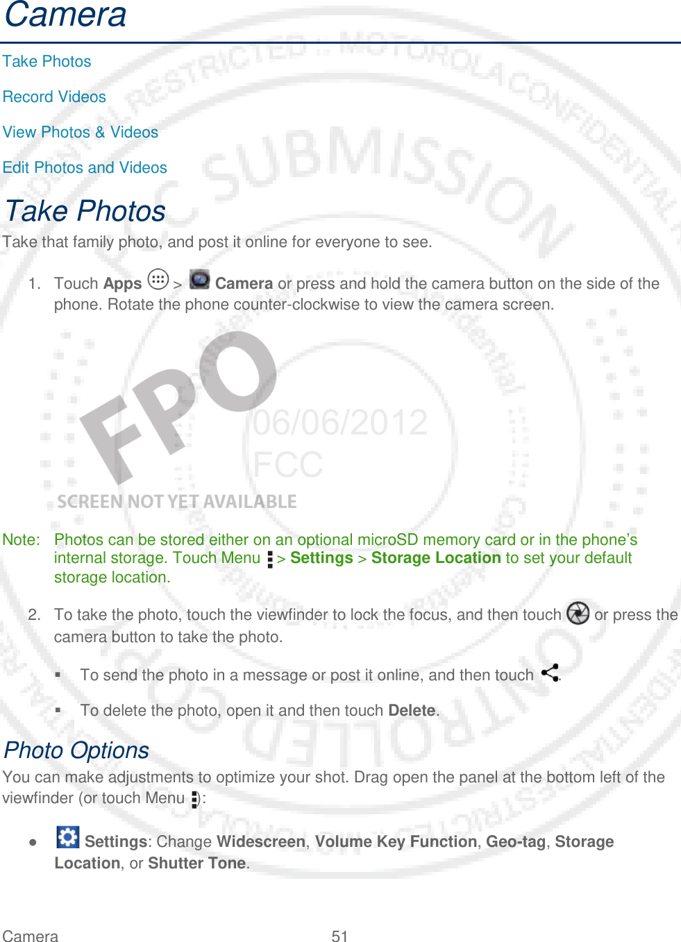 Camera 51   Camera Take Photos Record Videos View Photos &amp; Videos Edit Photos and Videos Take Photos Take that family photo, and post it online for everyone to see. 1. Touch Apps   &gt;   Camera or press and hold the camera button on the side of the phone. Rotate the phone counter-clockwise to view the camera screen.    Note: Photos can be stored either on an optional microSD memory card or in the phone’s internal storage. Touch Menu   &gt; Settings &gt; Storage Location to set your default storage location. 2. To take the photo, touch the viewfinder to lock the focus, and then touch   or press the camera button to take the photo.  To send the photo in a message or post it online, and then touch  .  To delete the photo, open it and then touch Delete. Photo Options You can make adjustments to optimize your shot. Drag open the panel at the bottom left of the viewfinder (or touch Menu ):  ●   Settings: Change Widescreen, Volume Key Function, Geo-tag, Storage Location, or Shutter Tone. 06/06/2012 FCC
