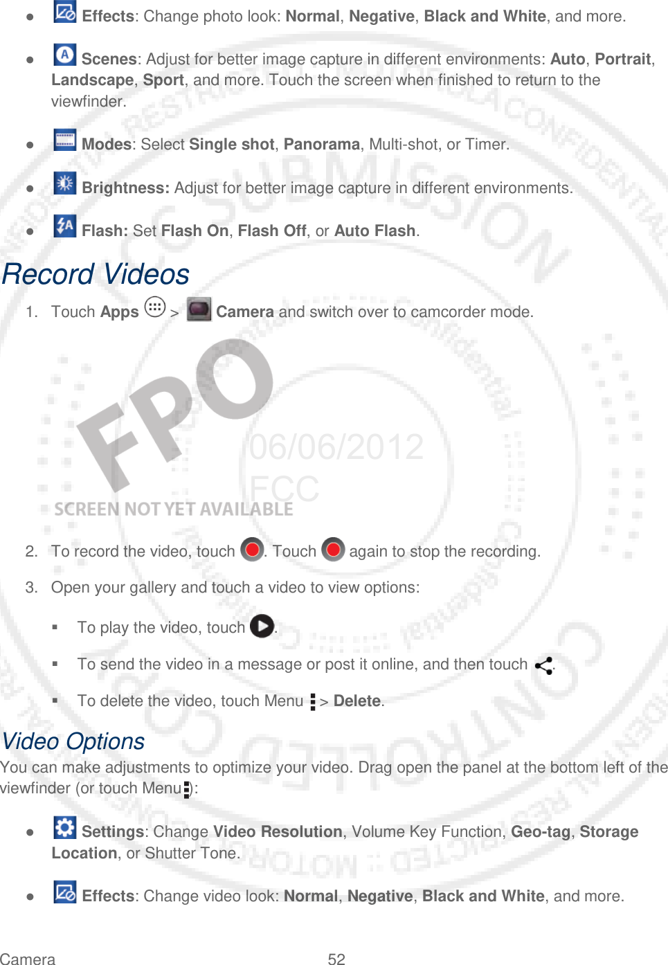 Camera 52   ●   Effects: Change photo look: Normal, Negative, Black and White, and more. ●   Scenes: Adjust for better image capture in different environments: Auto, Portrait, Landscape, Sport, and more. Touch the screen when finished to return to the viewfinder. ●   Modes: Select Single shot, Panorama, Multi-shot, or Timer. ●   Brightness: Adjust for better image capture in different environments. ●   Flash: Set Flash On, Flash Off, or Auto Flash. Record Videos 1. Touch Apps   &gt;   Camera and switch over to camcorder mode.    2. To record the video, touch . Touch   again to stop the recording. 3. Open your gallery and touch a video to view options:  To play the video, touch .  To send the video in a message or post it online, and then touch  .  To delete the video, touch Menu   &gt; Delete. Video Options  You can make adjustments to optimize your video. Drag open the panel at the bottom left of the viewfinder (or touch Menu ):  ●   Settings: Change Video Resolution, Volume Key Function, Geo-tag, Storage Location, or Shutter Tone. ●   Effects: Change video look: Normal, Negative, Black and White, and more. 06/06/2012 FCC