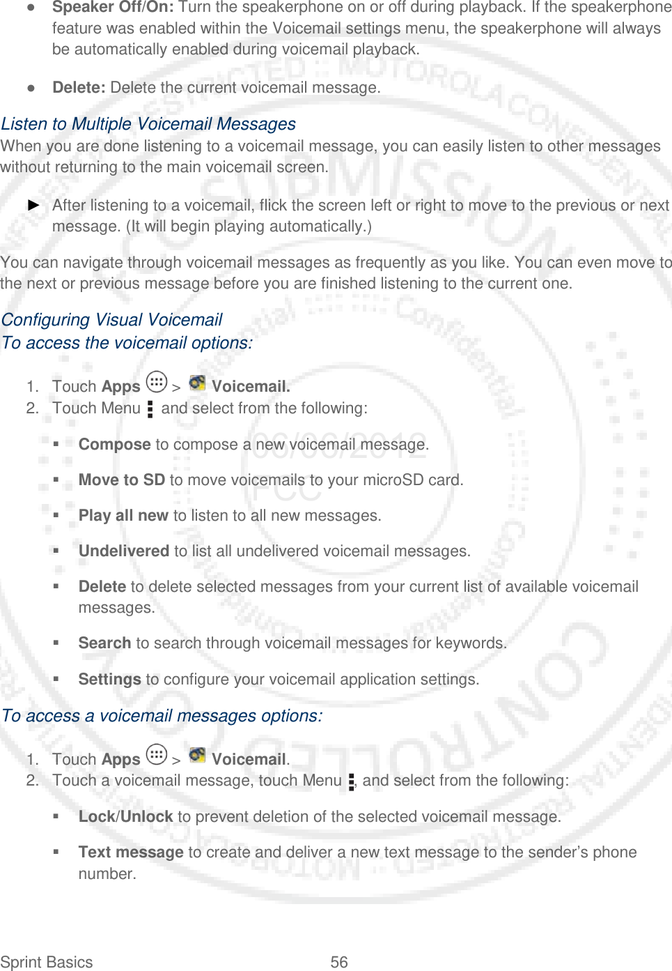 Sprint Basics 56   ● Speaker Off/On: Turn the speakerphone on or off during playback. If the speakerphone feature was enabled within the Voicemail settings menu, the speakerphone will always be automatically enabled during voicemail playback. ● Delete: Delete the current voicemail message. Listen to Multiple Voicemail Messages When you are done listening to a voicemail message, you can easily listen to other messages without returning to the main voicemail screen. ► After listening to a voicemail, flick the screen left or right to move to the previous or next message. (It will begin playing automatically.) You can navigate through voicemail messages as frequently as you like. You can even move to the next or previous message before you are finished listening to the current one. Configuring Visual Voicemail To access the voicemail options: 1. Touch Apps   &gt;   Voicemail. 2. Touch Menu    and select from the following:  Compose to compose a new voicemail message.  Move to SD to move voicemails to your microSD card.  Play all new to listen to all new messages.  Undelivered to list all undelivered voicemail messages.  Delete to delete selected messages from your current list of available voicemail messages.  Search to search through voicemail messages for keywords.  Settings to configure your voicemail application settings. To access a voicemail messages options: 1. Touch Apps   &gt;   Voicemail. 2. Touch a voicemail message, touch Menu  , and select from the following:  Lock/Unlock to prevent deletion of the selected voicemail message.  Text message to create and deliver a new text message to the sender’s phone number. 06/06/2012 FCC