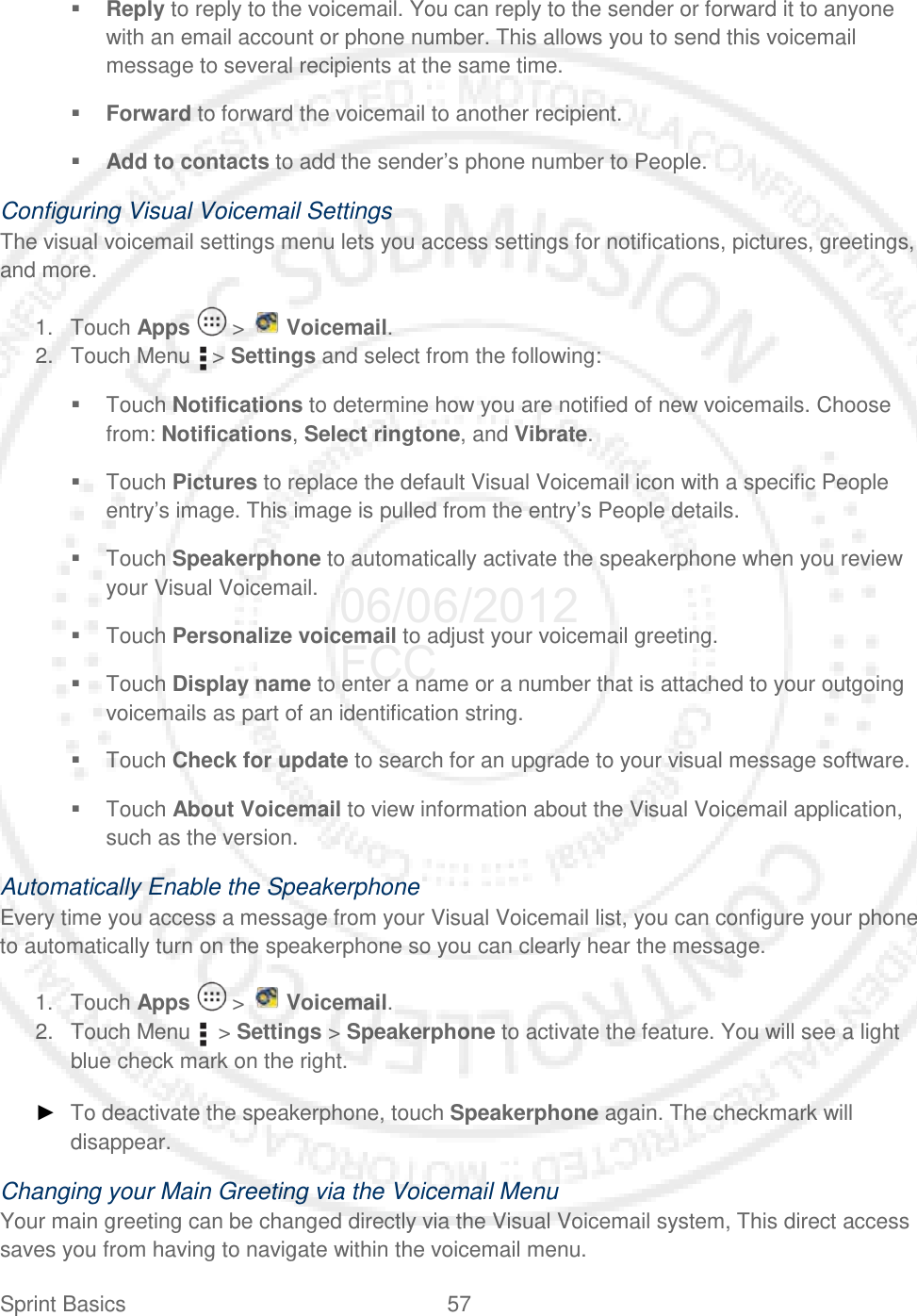 Sprint Basics 57    Reply to reply to the voicemail. You can reply to the sender or forward it to anyone with an email account or phone number. This allows you to send this voicemail message to several recipients at the same time.  Forward to forward the voicemail to another recipient.  Add to contacts to add the sender’s phone number to People. Configuring Visual Voicemail Settings The visual voicemail settings menu lets you access settings for notifications, pictures, greetings, and more. 1. Touch Apps   &gt;   Voicemail. 2. Touch Menu   &gt; Settings and select from the following:  Touch Notifications to determine how you are notified of new voicemails. Choose from: Notifications, Select ringtone, and Vibrate.  Touch Pictures to replace the default Visual Voicemail icon with a specific People entry’s image. This image is pulled from the entry’s People details.  Touch Speakerphone to automatically activate the speakerphone when you review your Visual Voicemail.  Touch Personalize voicemail to adjust your voicemail greeting.  Touch Display name to enter a name or a number that is attached to your outgoing voicemails as part of an identification string.  Touch Check for update to search for an upgrade to your visual message software.  Touch About Voicemail to view information about the Visual Voicemail application, such as the version. Automatically Enable the Speakerphone Every time you access a message from your Visual Voicemail list, you can configure your phone to automatically turn on the speakerphone so you can clearly hear the message. 1. Touch Apps   &gt;   Voicemail. 2. Touch Menu    &gt; Settings &gt; Speakerphone to activate the feature. You will see a light blue check mark on the right. ► To deactivate the speakerphone, touch Speakerphone again. The checkmark will disappear. Changing your Main Greeting via the Voicemail Menu Your main greeting can be changed directly via the Visual Voicemail system, This direct access saves you from having to navigate within the voicemail menu. 06/06/2012 FCC