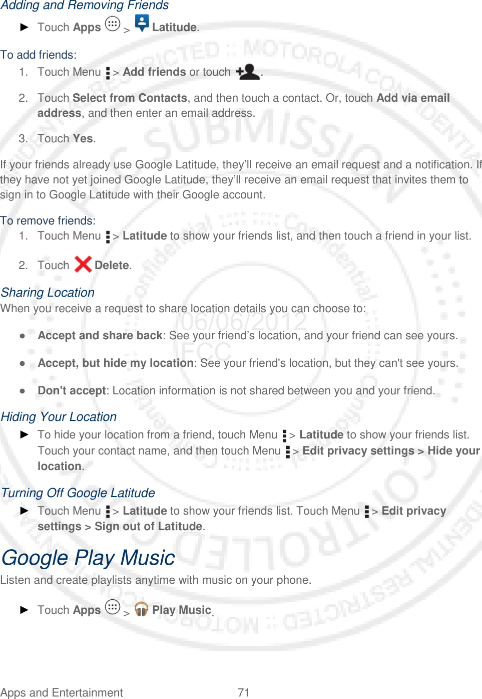 Apps and Entertainment 71   Adding and Removing Friends ► Touch Apps   &gt;   Latitude. To add friends: 1. Touch Menu   &gt; Add friends or touch  . 2. Touch Select from Contacts, and then touch a contact. Or, touch Add via email address, and then enter an email address. 3. Touch Yes. If your friends already use Google Latitude, they’ll receive an email request and a notification. If they have not yet joined Google Latitude, they’ll receive an email request that invites them to sign in to Google Latitude with their Google account. To remove friends: 1. Touch Menu   &gt; Latitude to show your friends list, and then touch a friend in your list. 2. Touch   Delete. Sharing Location When you receive a request to share location details you can choose to: ● Accept and share back: See your friend’s location, and your friend can see yours. ● Accept, but hide my location: See your friend&apos;s location, but they can&apos;t see yours. ● Don&apos;t accept: Location information is not shared between you and your friend. Hiding Your Location ► To hide your location from a friend, touch Menu   &gt; Latitude to show your friends list. Touch your contact name, and then touch Menu   &gt; Edit privacy settings &gt; Hide your location. Turning Off Google Latitude ► Touch Menu   &gt; Latitude to show your friends list. Touch Menu   &gt; Edit privacy settings &gt; Sign out of Latitude. Google Play Music Listen and create playlists anytime with music on your phone. ► Touch Apps   &gt;   Play Music. 06/06/2012 FCC