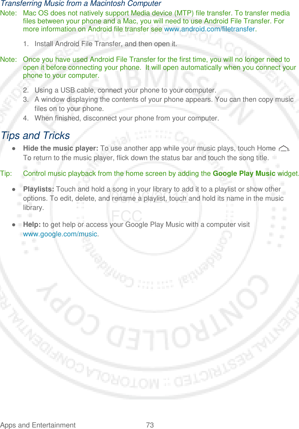 Apps and Entertainment 73   Transferring Music from a Macintosh Computer Note: Mac OS does not natively support Media device (MTP) file transfer. To transfer media files between your phone and a Mac, you will need to use Android File Transfer. For more information on Android file transfer see www.android.com/filetransfer. 1. Install Android File Transfer, and then open it. Note: Once you have used Android File Transfer for the first time, you will no longer need to open it before connecting your phone.  It will open automatically when you connect your phone to your computer. 2. Using a USB cable, connect your phone to your computer. 3. A window displaying the contents of your phone appears. You can then copy music files on to your phone. 4. When finished, disconnect your phone from your computer. Tips and Tricks ● Hide the music player: To use another app while your music plays, touch Home  . To return to the music player, flick down the status bar and touch the song title. Tip: Control music playback from the home screen by adding the Google Play Music widget. ● Playlists: Touch and hold a song in your library to add it to a playlist or show other options. To edit, delete, and rename a playlist, touch and hold its name in the music library. ● Help: to get help or access your Google Play Music with a computer visit www.google.com/music.  06/06/2012 FCC