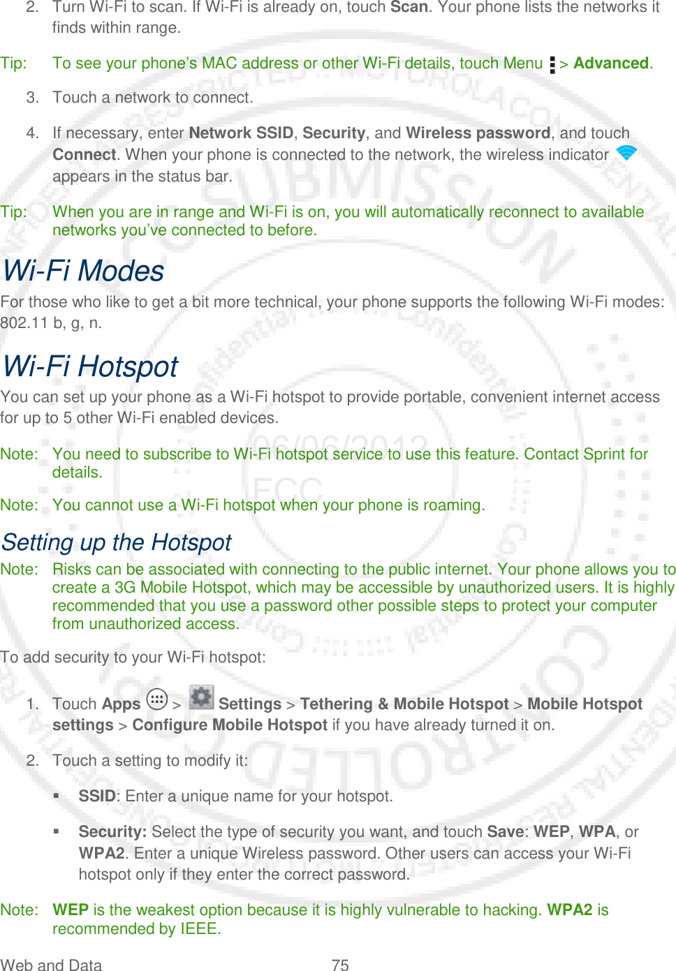 Web and Data 75   2. Turn Wi-Fi to scan. If Wi-Fi is already on, touch Scan. Your phone lists the networks it finds within range. Tip: To see your phone’s MAC address or other Wi-Fi details, touch Menu   &gt; Advanced. 3. Touch a network to connect. 4. If necessary, enter Network SSID, Security, and Wireless password, and touch Connect. When your phone is connected to the network, the wireless indicator   appears in the status bar. Tip: When you are in range and Wi-Fi is on, you will automatically reconnect to available networks you’ve connected to before. Wi-Fi Modes For those who like to get a bit more technical, your phone supports the following Wi-Fi modes: 802.11 b, g, n. Wi-Fi Hotspot You can set up your phone as a Wi-Fi hotspot to provide portable, convenient internet access for up to 5 other Wi-Fi enabled devices. Note: You need to subscribe to Wi-Fi hotspot service to use this feature. Contact Sprint for details. Note: You cannot use a Wi-Fi hotspot when your phone is roaming. Setting up the Hotspot Note: Risks can be associated with connecting to the public internet. Your phone allows you to create a 3G Mobile Hotspot, which may be accessible by unauthorized users. It is highly recommended that you use a password other possible steps to protect your computer from unauthorized access.  To add security to your Wi-Fi hotspot: 1. Touch Apps   &gt;   Settings &gt; Tethering &amp; Mobile Hotspot &gt; Mobile Hotspot settings &gt; Configure Mobile Hotspot if you have already turned it on. 2. Touch a setting to modify it:  SSID: Enter a unique name for your hotspot.  Security: Select the type of security you want, and touch Save: WEP, WPA, or WPA2. Enter a unique Wireless password. Other users can access your Wi-Fi hotspot only if they enter the correct password. Note: WEP is the weakest option because it is highly vulnerable to hacking. WPA2 is recommended by IEEE. 06/06/2012 FCC