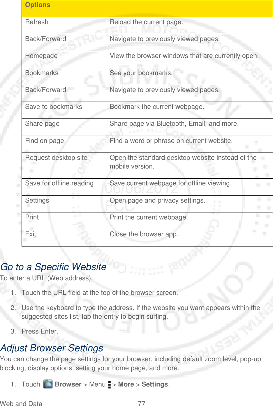 Web and Data 77   Options  Refresh Reload the current page. Back/Forward Navigate to previously viewed pages. Homepage View the browser windows that are currently open. Bookmarks See your bookmarks. Back/Forward Navigate to previously viewed pages. Save to bookmarks Bookmark the current webpage. Share page Share page via Bluetooth, Email, and more. Find on page Find a word or phrase on current website. Request desktop site Open the standard desktop website instead of the mobile version. Save for offline reading Save current webpage for offline viewing. Settings Open page and privacy settings. Print Print the current webpage. Exit Close the browser app.  Go to a Specific Website To enter a URL (Web address): 1. Touch the URL field at the top of the browser screen. 2. Use the keyboard to type the address. If the website you want appears within the suggested sites list, tap the entry to begin surfing. 3. Press Enter. Adjust Browser Settings You can change the page settings for your browser, including default zoom level, pop-up blocking, display options, setting your home page, and more. 1. Touch   Browser &gt; Menu   &gt; More &gt; Settings. 06/06/2012 FCC